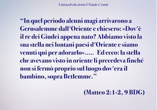 I miracoli che porta il Natale 5° parte
“In quelperiodo alcunimagi arrivarono a
Gerusalemme dall'Orientee chiesero: «Dov'è
ilre deiGiudeiappena nato?Abbiamo visto la
sua stellaneilontani paesid'Oriente e siamo
venutiquiperadorarlo»..... Edecco:la stella
che avevanovistoinoriente li precedevafinché
non sifermòpropriosulluogo dov'era il
bambino,sopra Betlemme.”
(Matteo 2:1-2, 9BDG)
 