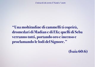 I miracoli che porta il Natale 5° parte
“Unamoltitudinedicammelliti coprirà,
dromedaridiMadiane diEfa; quelli di Seba
verrannotutti,portandooroeincensoe
proclamandolelodidel Signore.”
(Isaia60:6)
 