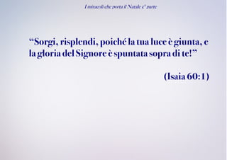 I miracoli che porta il Natale 5° parte
“Sorgi,risplendi, poiché la tua luce è giunta, e
la gloria delSignoreè spuntatasopra di te!”
(Isaia60:1)
 