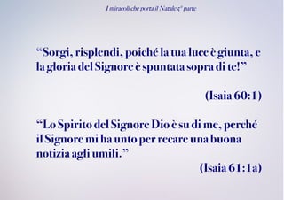 I miracoli che porta il Natale 5° parte
“Sorgi,risplendi, poiché la tua luce è giunta, e
la gloria delSignoreè spuntatasopra di te!”
(Isaia60:1)
“LoSpiritodel Signore Dioè sudime,perché
ilSignore mihauntoperrecare unabuona
notiziaagliumili.”
(Isaia61:1a)
 