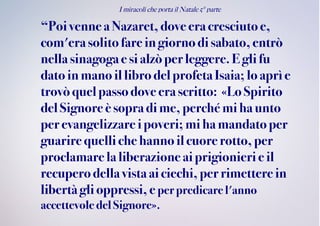 I miracoli che porta il Natale 5° parte
“Poivennea Nazaret,dove eracresciuto e,
com'erasolitofareingiorno di sabato,entrò
nella sinagogae sialzòperleggere. E gli fu
datoin manoil libro delprofetaIsaia; lo aprìe
trovòquelpassodove erascritto: «Lo Spirito
delSignore è sopra dime, perché mi haunto
perevangelizzareipoveri;mi hamandato per
guarire quelliche hannoilcuore rotto, per
proclamarela liberazione aiprigionieri eil
recuperodellavistaaiciechi, per rimetterein
libertà gli oppressi, e perpredicarel'anno
accettevoledel Signore».
 