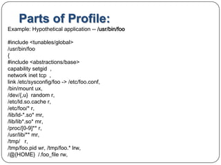Parts of Profile:Example: Hypothetical application -- /usr/bin/foo#include <tunables/global>/usr/bin/foo{   #include <abstractions/base>   capability setgid  , network inettcp  , link /etc/sysconfig/foo -> /etc/foo.conf,   /bin/mount ux, /dev/{,u}  random r, /etc/ld.so.cache r, /etc/foo/* r, /lib/ld-*.so* mr, /lib/lib*.so* mr, /proc/[0-9]** r, /usr/lib/** mr, /tmp/   r, /tmp/foo.pid wr, /tmp/foo.* lrw, /@{HOME}  /.foo_filerw, 