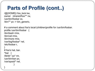Parts of Profile (cont..)/@{HOME}/.foo_lockkw, owner   /shared/foo/** rw, /usr/bin/foobarcx,/bin/** px -> bin_generic, # a comment about foo's local (children)profile for /usr/bin/foobar.profile /usr/bin/foobar   { /bin/bash rmix, /bin/cat rmix, /bin/more rmix, /var/log/foobar* rwl, /etc/foobar r, } # foo's hat, bar. ^bar   { /lib/ld-*.so* mr, /usr/bin/bar px, /var/spool/* rwl, 	} }