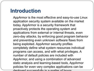 IntroductionAppArmoris the most effective and easy-to-use Linux application security system available on the market today. AppArmor is a security framework that proactively protects the operating system and applications from external or internal threats, even zero-day attacks, by enforcing good program behavior and preventing even unknown software flaws from being exploited. AppArmor security profiles completely define what system resources individual programs can access, and with what privileges. A number of default policies are included with AppArmor, and using a combination of advanced static analysis and learning-based tools, AppArmor policies for even very complex applications can be deployed successfully in a matter of hours.