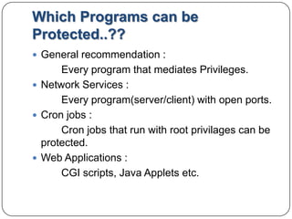 Which Programs can be Protected..??General recommendation :		Every program that mediates Privileges.Network Services :		Every program(server/client) with open ports.Cron jobs :Cron jobs that run with root privilages can be protected.Web Applications :		CGI scripts, Java Applets etc.