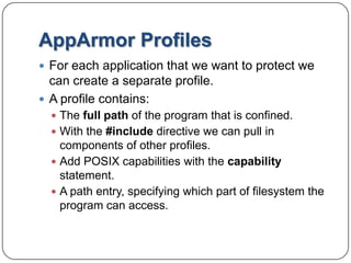 AppArmor ProfilesFor each application that we want to protect we can create a separate profile.A profile contains:The full path of the program that is confined.With the #include directive we can pull in components of other profiles.Add POSIX capabilities with the capability statement.A path entry, specifying which part of filesystem the program can access.