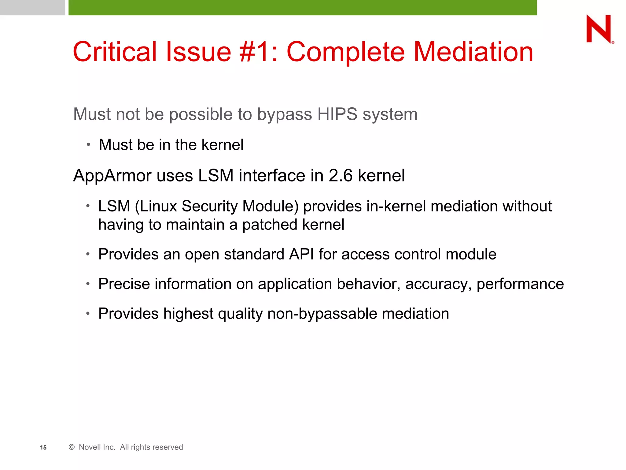 © Novell Inc. All rights reserved15
Critical Issue #1: Complete Mediation
Must not be possible to bypass HIPS system
• Must be in the kernel
AppArmor uses LSM interface in 2.6 kernel
• LSM (Linux Security Module) provides in-kernel mediation without
having to maintain a patched kernel
• Provides an open standard API for access control module
• Precise information on application behavior, accuracy, performance
• Provides highest quality non-bypassable mediation
 