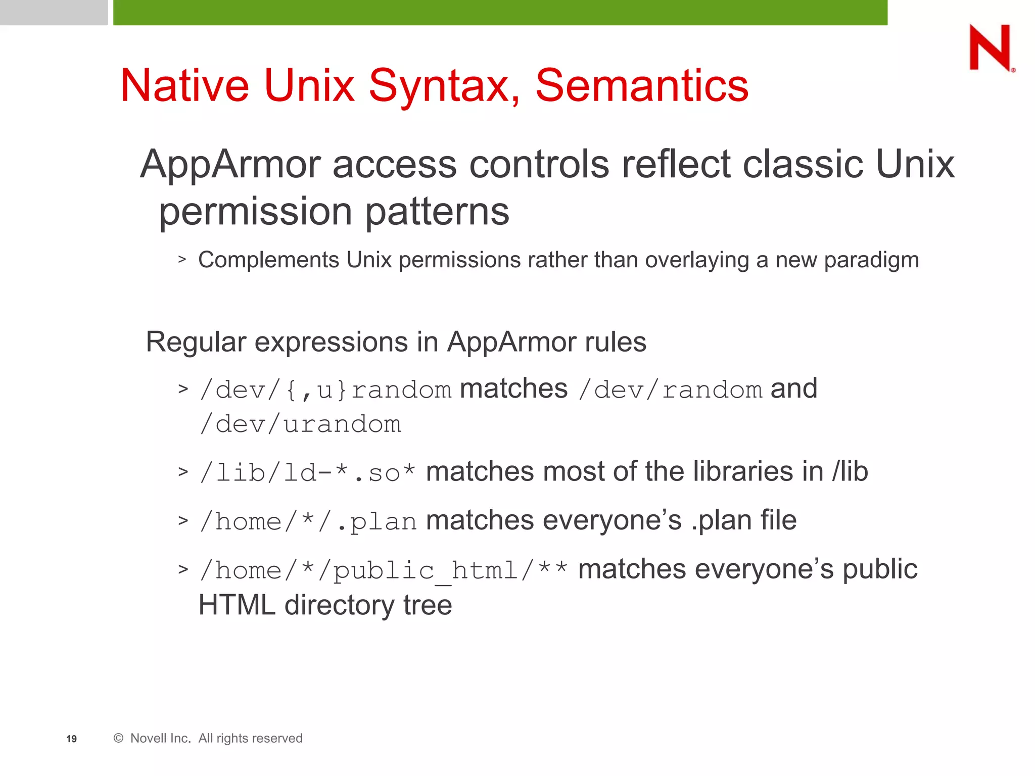 © Novell Inc. All rights reserved19
Native Unix Syntax, Semantics
AppArmor access controls reflect classic Unix
permission patterns
> Complements Unix permissions rather than overlaying a new paradigm
Regular expressions in AppArmor rules
> /dev/{,u}random matches /dev/random and
/dev/urandom
> /lib/ld-*.so* matches most of the libraries in /lib
> /home/*/.plan matches everyone’s .plan file
> /home/*/public_html/** matches everyone’s public
HTML directory tree
 