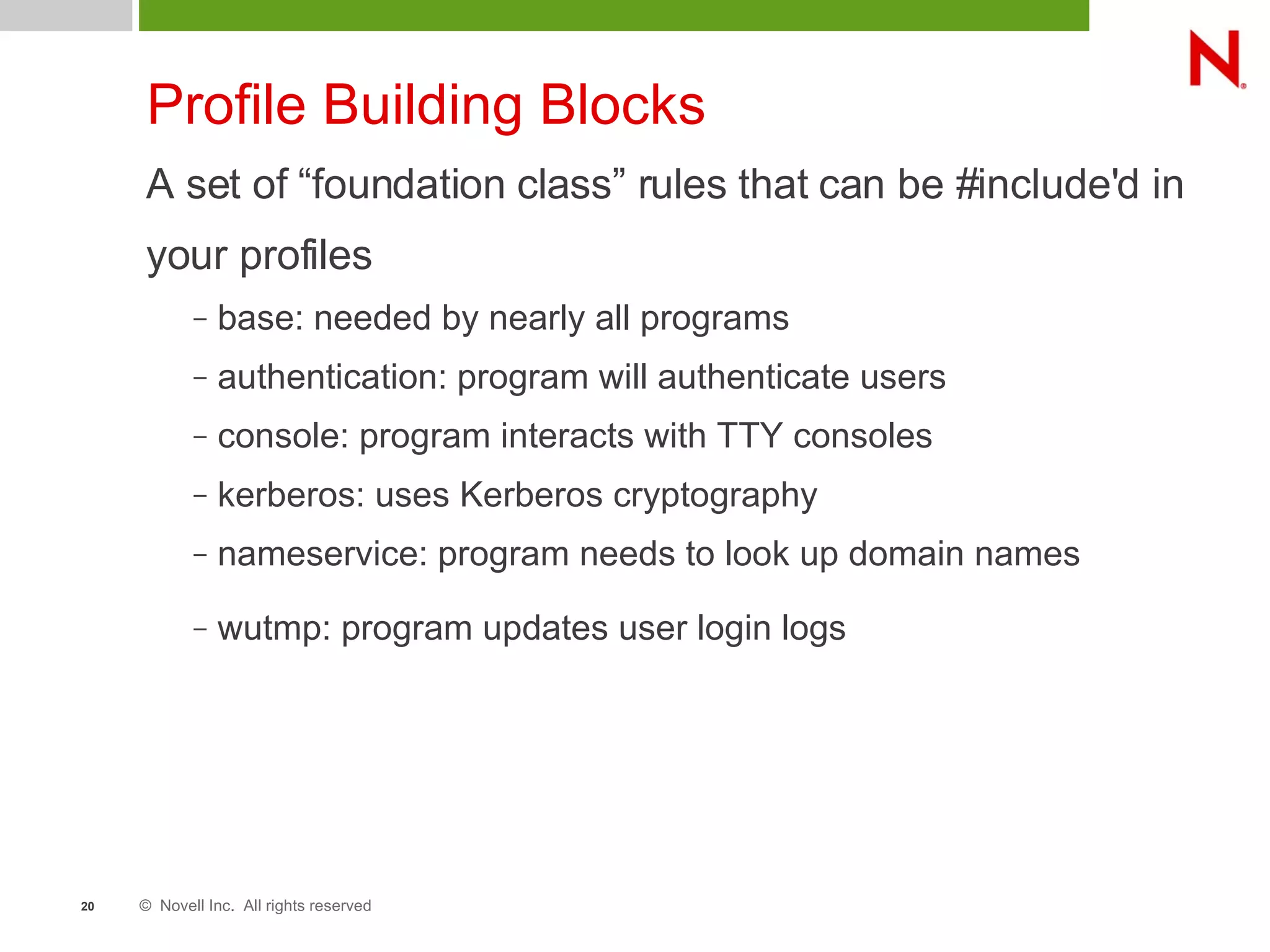 © Novell Inc. All rights reserved20
Profile Building Blocks
A set of “foundation class” rules that can be #include'd in
your profiles
– base: needed by nearly all programs
– authentication: program will authenticate users
– console: program interacts with TTY consoles
– kerberos: uses Kerberos cryptography
– nameservice: program needs to look up domain names
– wutmp: program updates user login logs
 