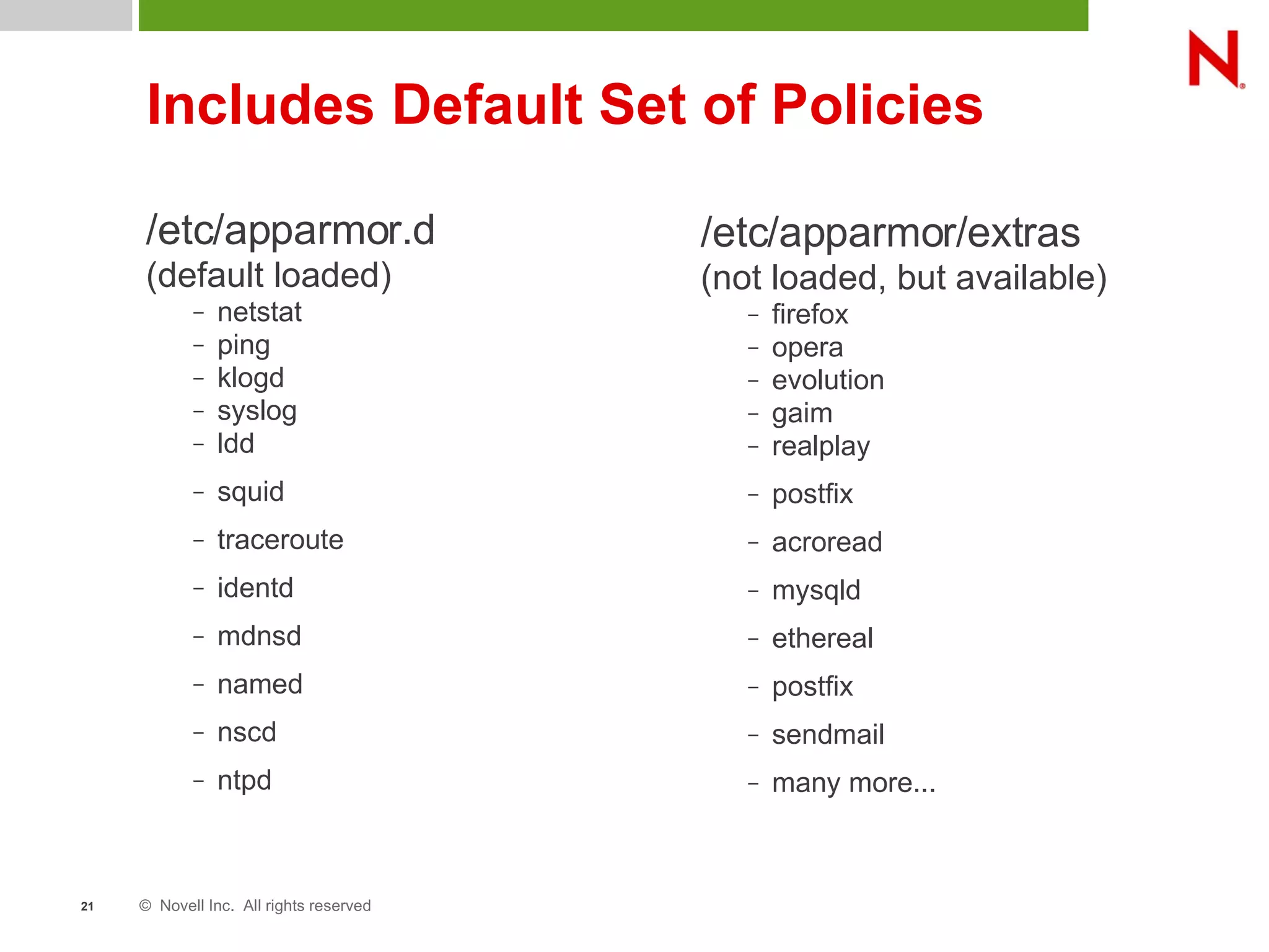 © Novell Inc. All rights reserved21
Includes Default Set of Policies
/etc/apparmor.d
(default loaded)
– netstat
– ping
– klogd
– syslog
– ldd
– squid
– traceroute
– identd
– mdnsd
– named
– nscd
– ntpd
/etc/apparmor/extras
(not loaded, but available)
– firefox
– opera
– evolution
– gaim
– realplay
– postfix
– acroread
– mysqld
– ethereal
– postfix
– sendmail
– many more...
 
