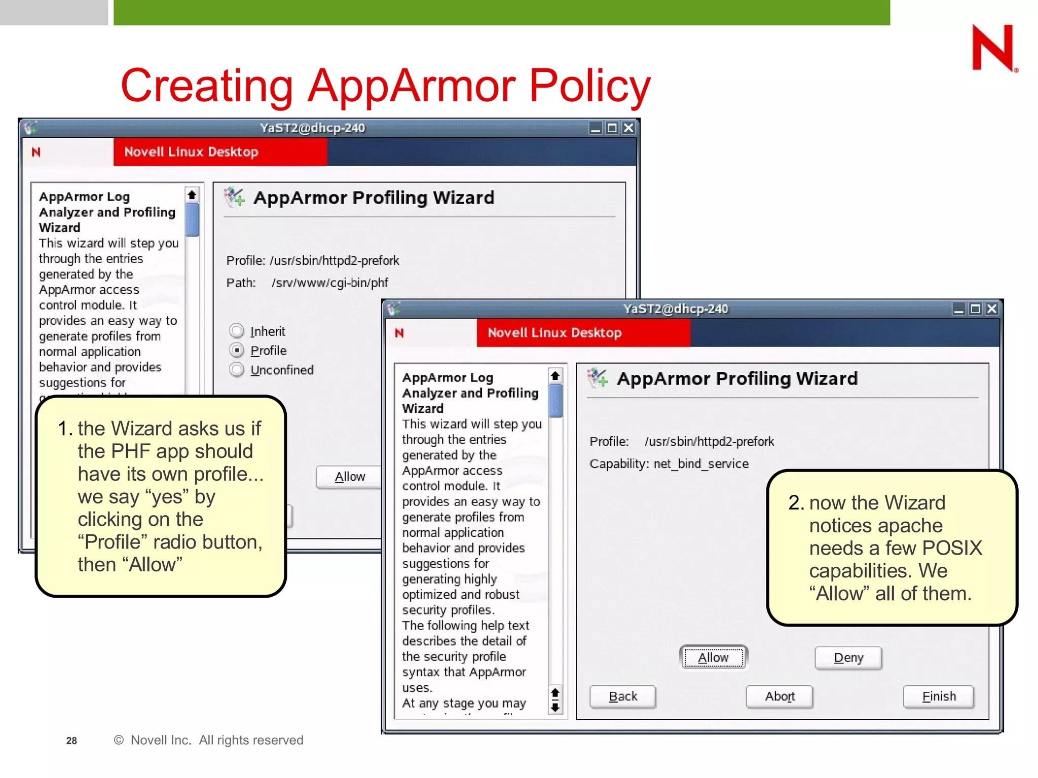 © Novell Inc. All rights reserved28
Creating AppArmor Policy
1. the Wizard asks us if
the PHF app should
have its own profile...
we say “yes” by
clicking on the
“Profile” radio button,
then “Allow”
2. now the Wizard
notices apache
needs a few POSIX
capabilities. We
“Allow” all of them.
 
