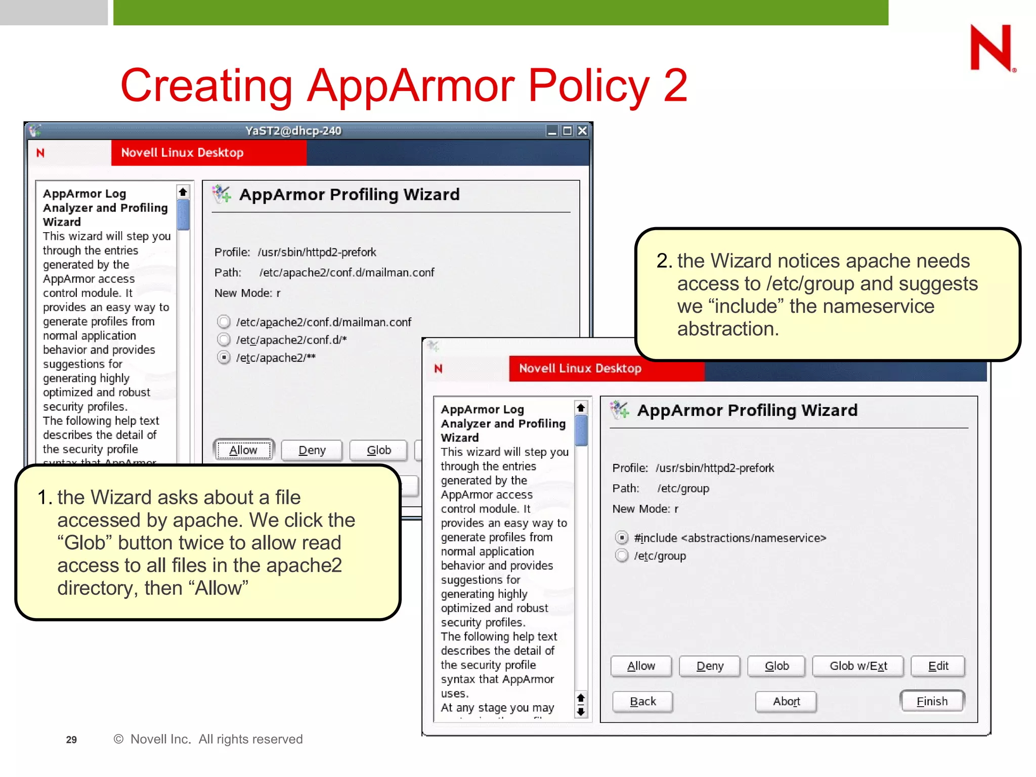 © Novell Inc. All rights reserved29
Creating AppArmor Policy 2
1. the Wizard asks about a file
accessed by apache. We click the
“Glob” button twice to allow read
access to all files in the apache2
directory, then “Allow”
2. the Wizard notices apache needs
access to /etc/group and suggests
we “include” the nameservice
abstraction.
 
