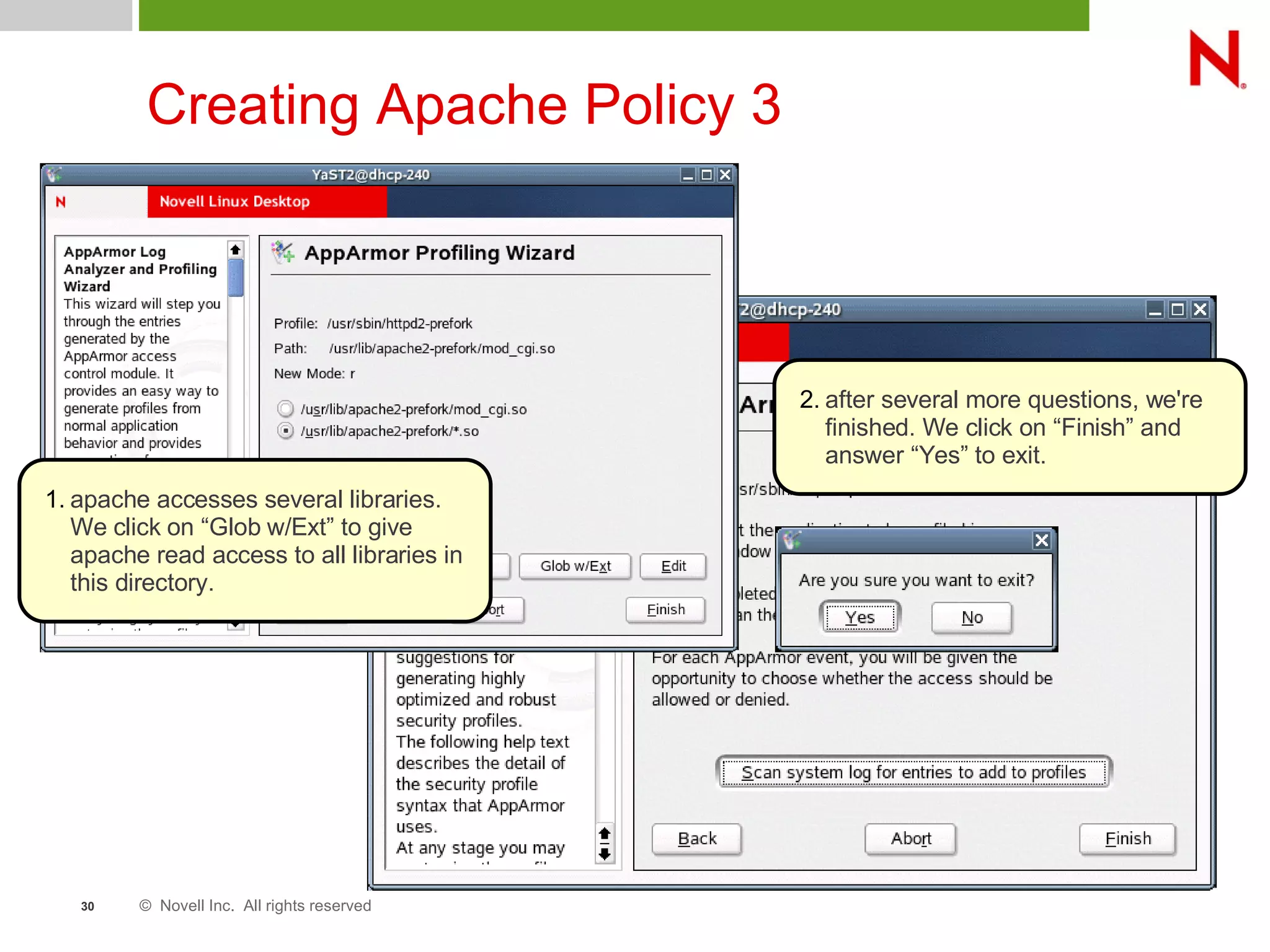 © Novell Inc. All rights reserved30
Creating Apache Policy 3
1. apache accesses several libraries.
We click on “Glob w/Ext” to give
apache read access to all libraries in
this directory.
2. after several more questions, we're
finished. We click on “Finish” and
answer “Yes” to exit.
 