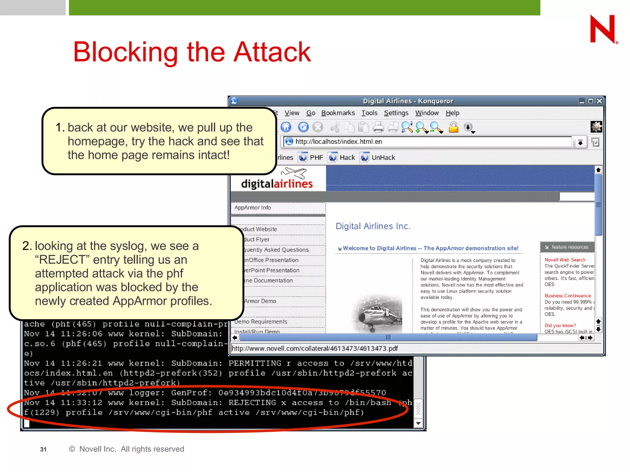 © Novell Inc. All rights reserved31
Blocking the Attack
1. back at our website, we pull up the
homepage, try the hack and see that
the home page remains intact!
2. looking at the syslog, we see a
“REJECT” entry telling us an
attempted attack via the phf
application was blocked by the
newly created AppArmor profiles.
 