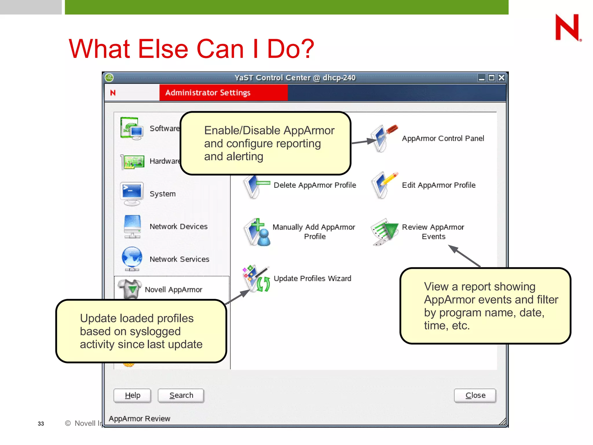 © Novell Inc. All rights reserved33
What Else Can I Do?
Enable/Disable AppArmor
and configure reporting
and alerting
View a report showing
AppArmor events and filter
by program name, date,
time, etc.
Update loaded profiles
based on syslogged
activity since last update
 