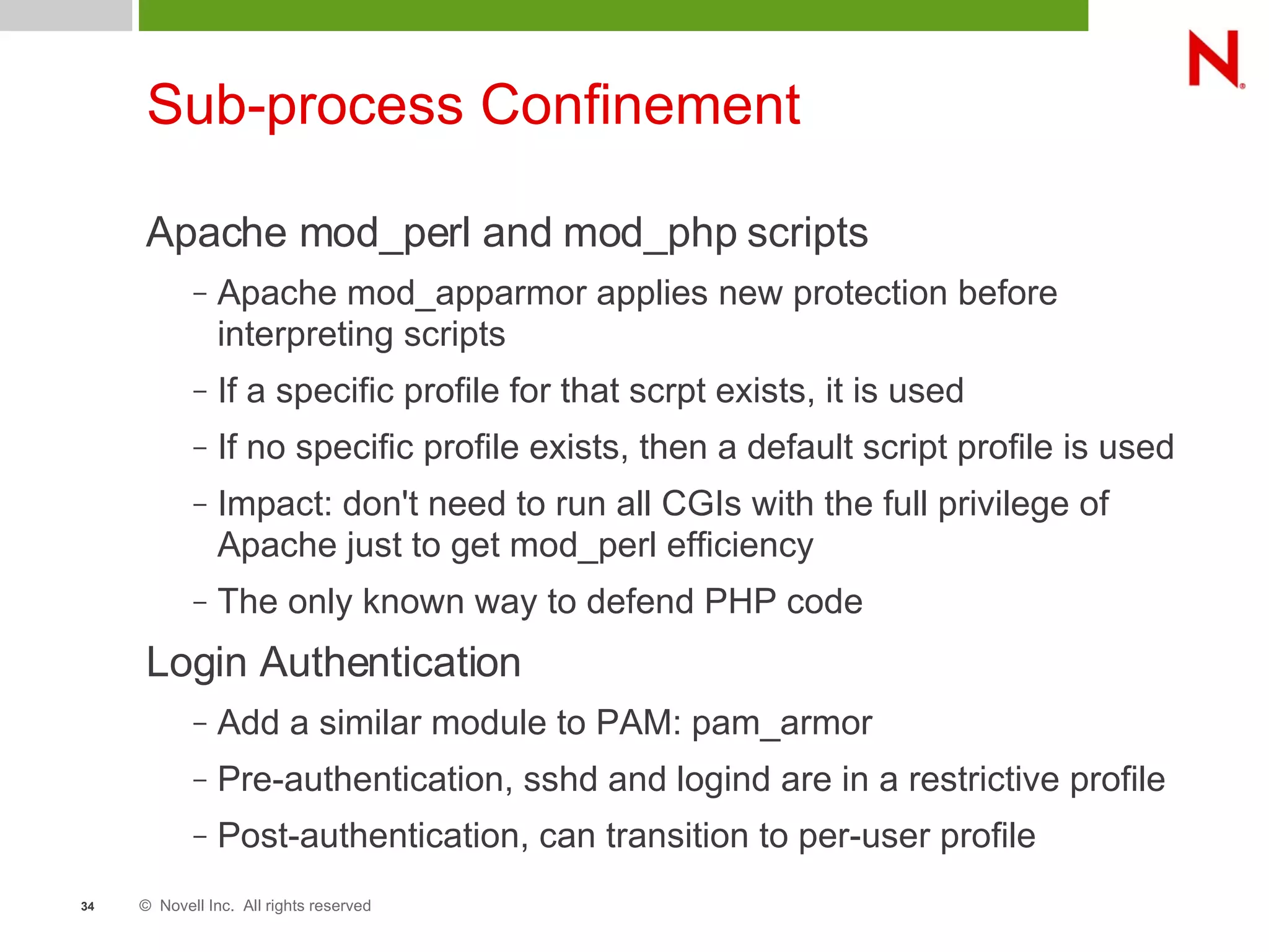 © Novell Inc. All rights reserved34
Sub-process Confinement
Apache mod_perl and mod_php scripts
– Apache mod_apparmor applies new protection before
interpreting scripts
– If a specific profile for that scrpt exists, it is used
– If no specific profile exists, then a default script profile is used
– Impact: don't need to run all CGIs with the full privilege of
Apache just to get mod_perl efficiency
– The only known way to defend PHP code
Login Authentication
– Add a similar module to PAM: pam_armor
– Pre-authentication, sshd and logind are in a restrictive profile
– Post-authentication, can transition to per-user profile
 