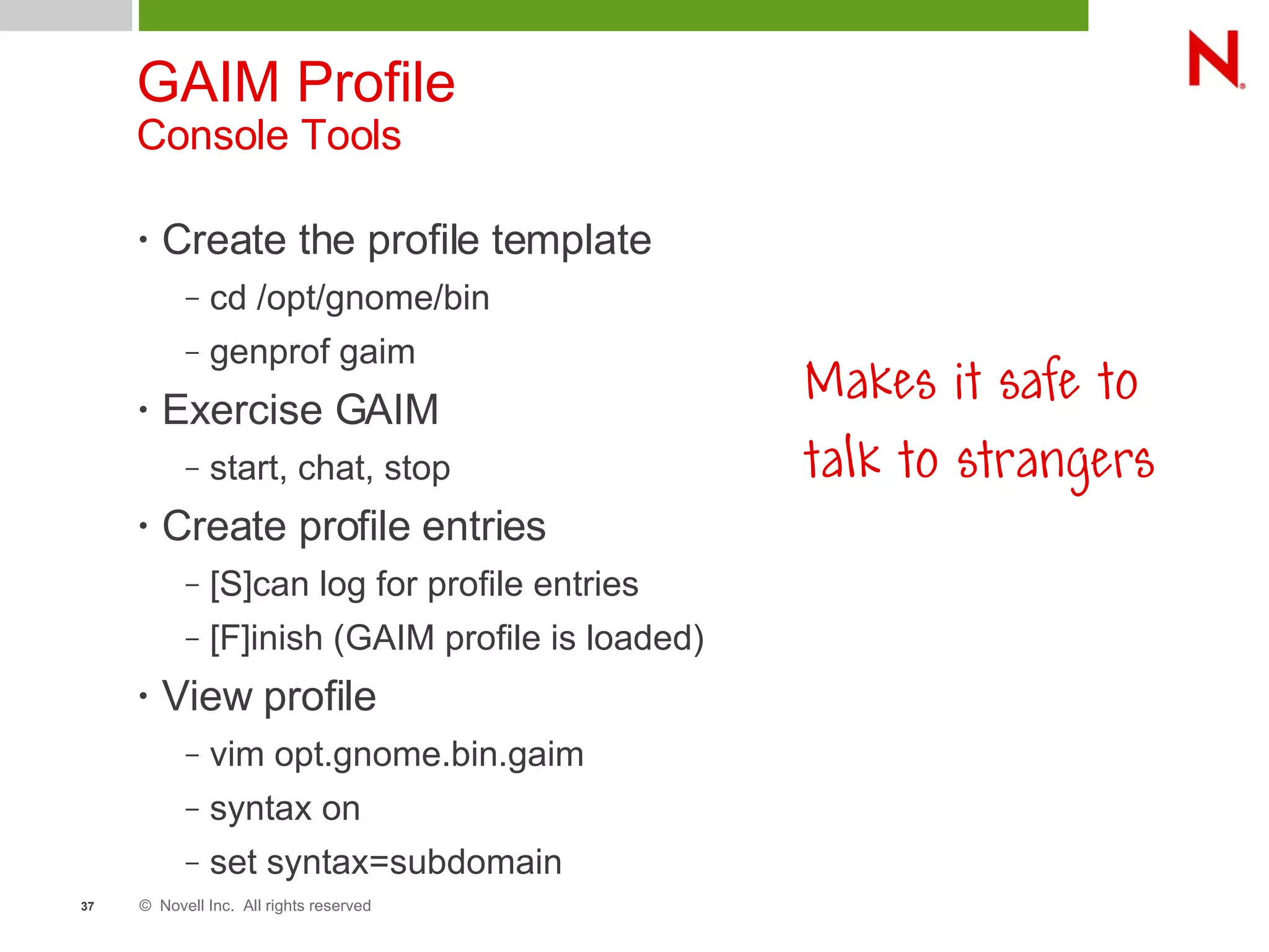 © Novell Inc. All rights reserved37
GAIM Profile
Console Tools
• Create the profile template
– cd /opt/gnome/bin
– genprof gaim
• Exercise GAIM
– start, chat, stop
• Create profile entries
– [S]can log for profile entries
– [F]inish (GAIM profile is loaded)
• View profile
– vim opt.gnome.bin.gaim
– syntax on
– set syntax=subdomain
Makes it safe to
talk to strangers
 