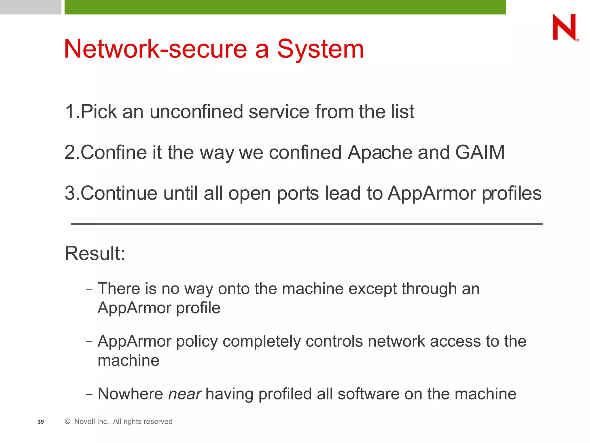 © Novell Inc. All rights reserved39
Network-secure a System
1.Pick an unconfined service from the list
2.Confine it the way we confined Apache and GAIM
3.Continue until all open ports lead to AppArmor profiles
Result:
– There is no way onto the machine except through an
AppArmor profile
– AppArmor policy completely controls network access to the
machine
– Nowhere near having profiled all software on the machine
 