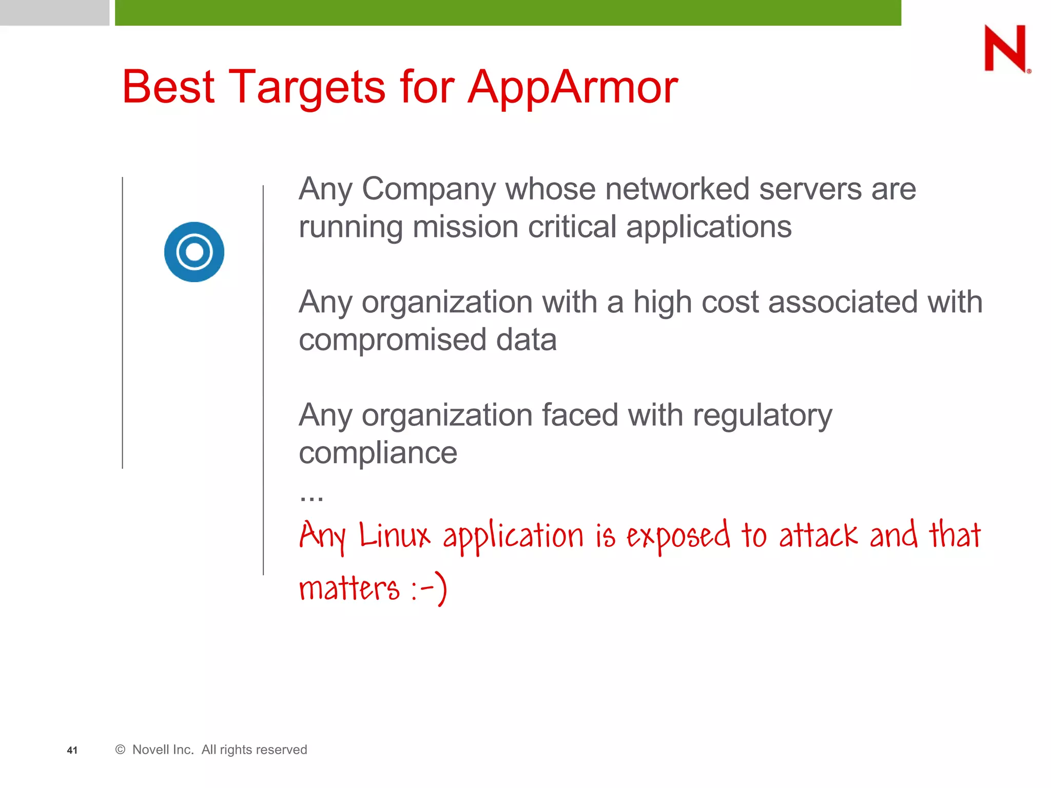 © Novell Inc. All rights reserved41
Best Targets for AppArmor
Any Company whose networked servers are
running mission critical applications
Any organization with a high cost associated with
compromised data
Any organization faced with regulatory
compliance
...
Any Linux application is exposed to attack and that
matters :-)
 