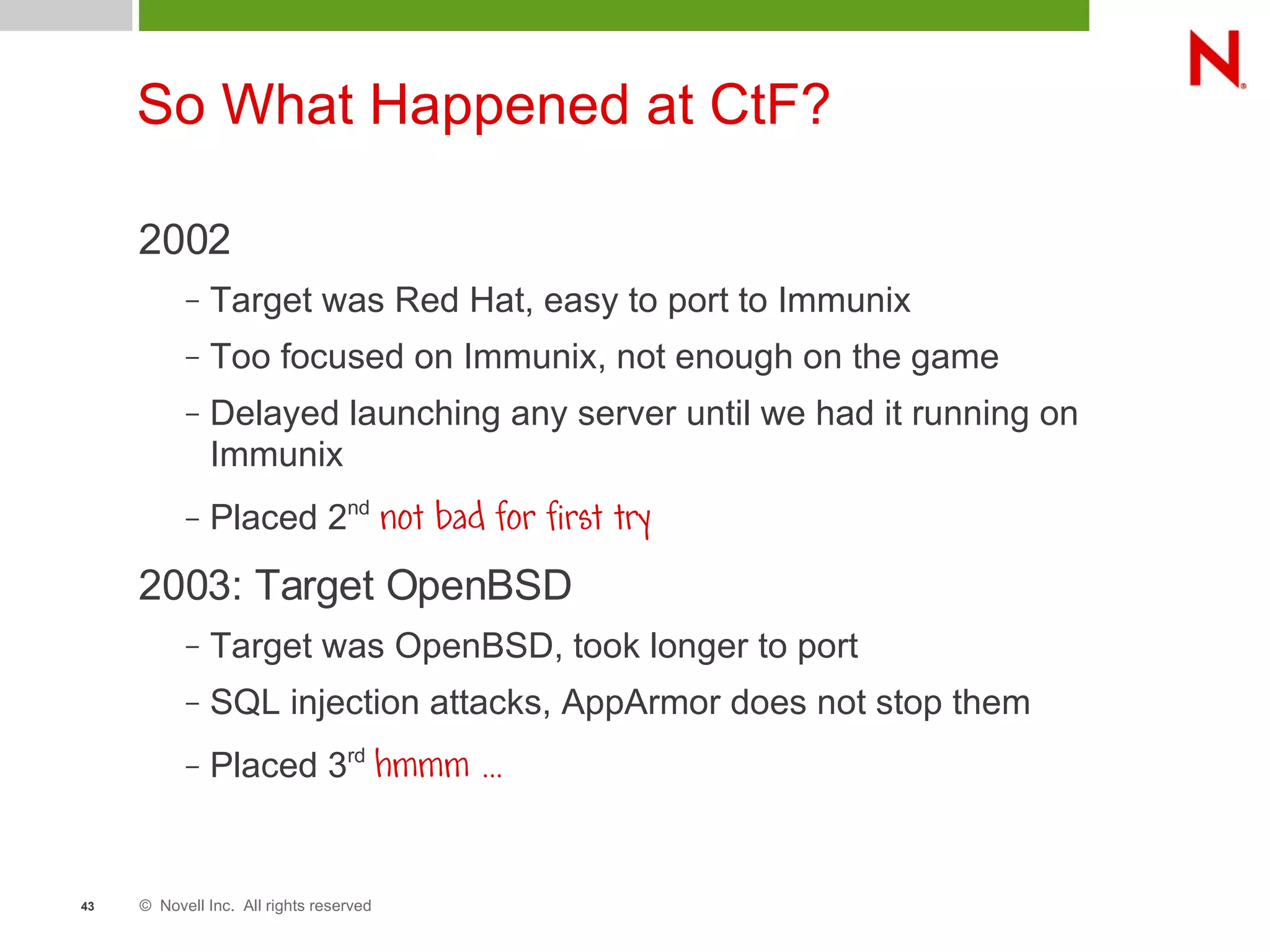 © Novell Inc. All rights reserved43
So What Happened at CtF?
2002
– Target was Red Hat, easy to port to Immunix
– Too focused on Immunix, not enough on the game
– Delayed launching any server until we had it running on
Immunix
– Placed 2nd
not bad for first try
2003: Target OpenBSD
– Target was OpenBSD, took longer to port
– SQL injection attacks, AppArmor does not stop them
– Placed 3rd
hmmm ...
 