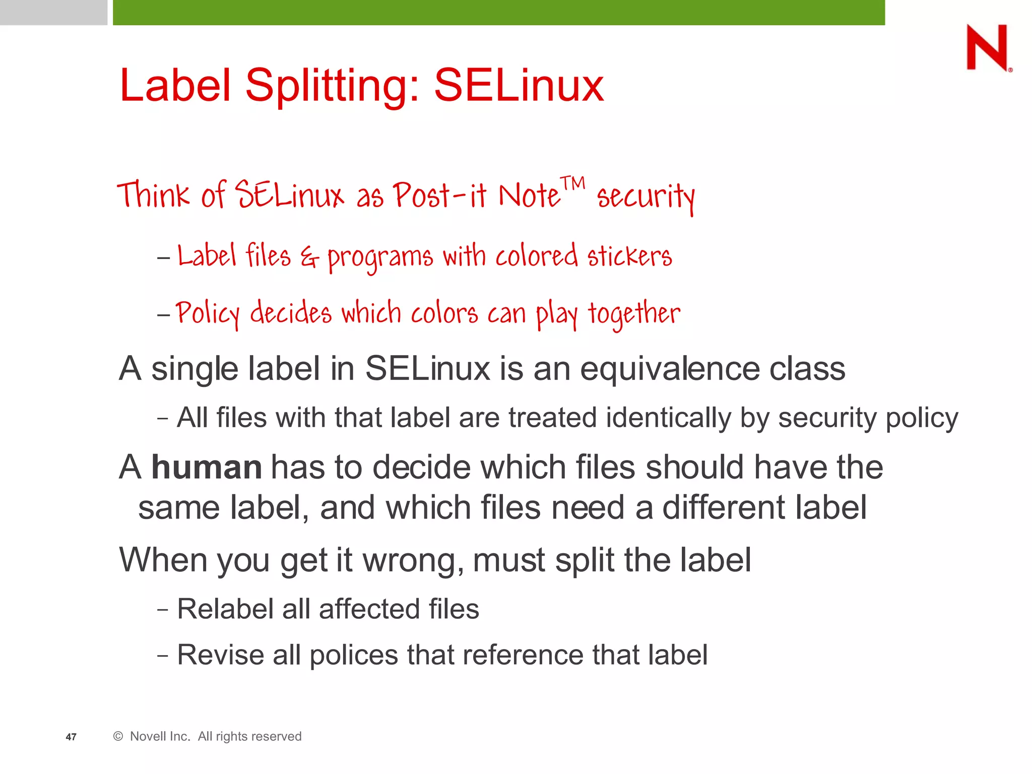 © Novell Inc. All rights reserved47
Label Splitting: SELinux
Think of SELinux as Post-it NoteTM
security
– Label files & programs with colored stickers
– Policy decides which colors can play together
A single label in SELinux is an equivalence class
– All files with that label are treated identically by security policy
A human has to decide which files should have the
same label, and which files need a different label
When you get it wrong, must split the label
– Relabel all affected files
– Revise all polices that reference that label
 
