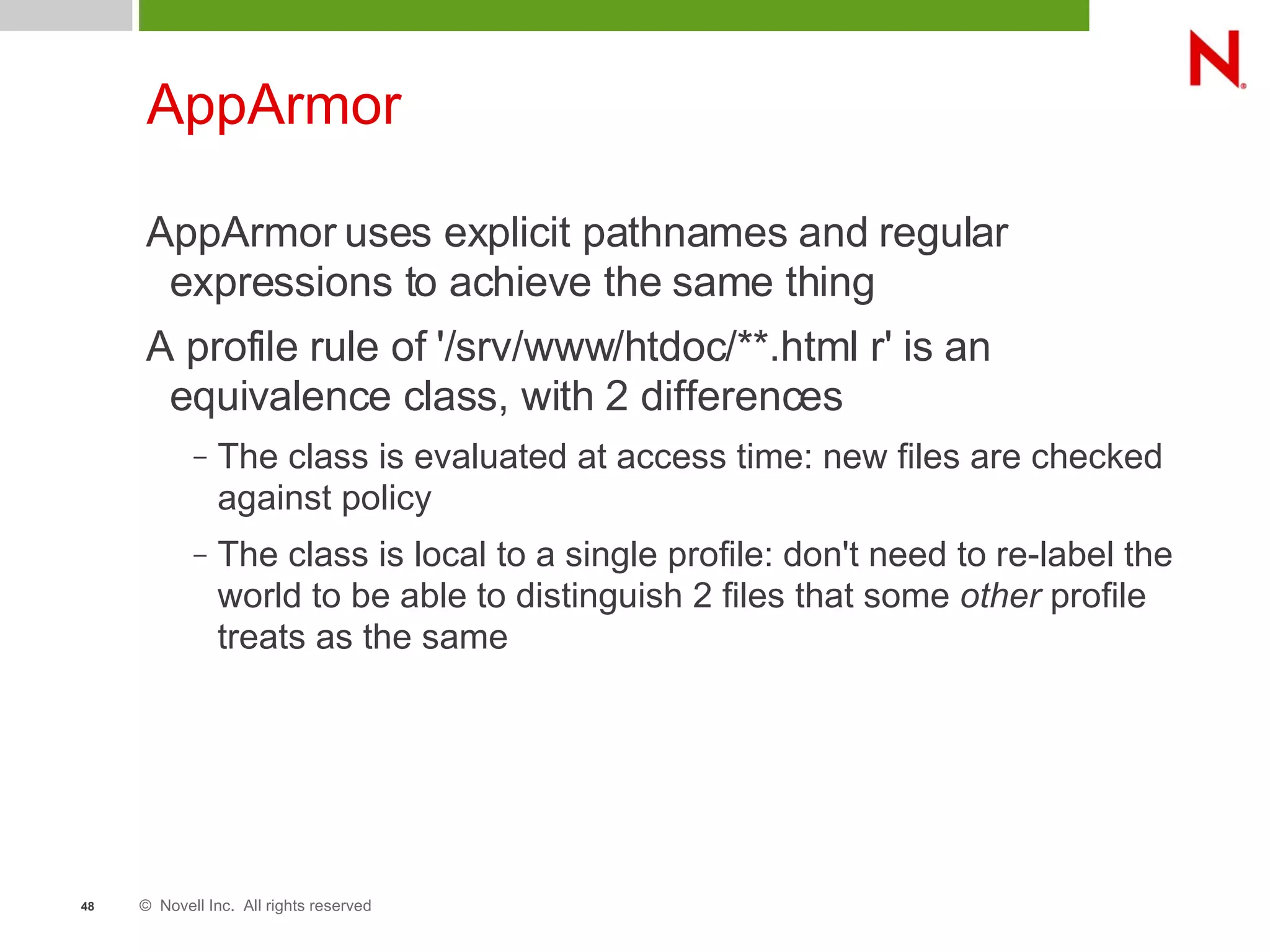 © Novell Inc. All rights reserved48
AppArmor
AppArmor uses explicit pathnames and regular
expressions to achieve the same thing
A profile rule of '/srv/www/htdoc/**.html r' is an
equivalence class, with 2 differences
– The class is evaluated at access time: new files are checked
against policy
– The class is local to a single profile: don't need to re-label the
world to be able to distinguish 2 files that some other profile
treats as the same
 