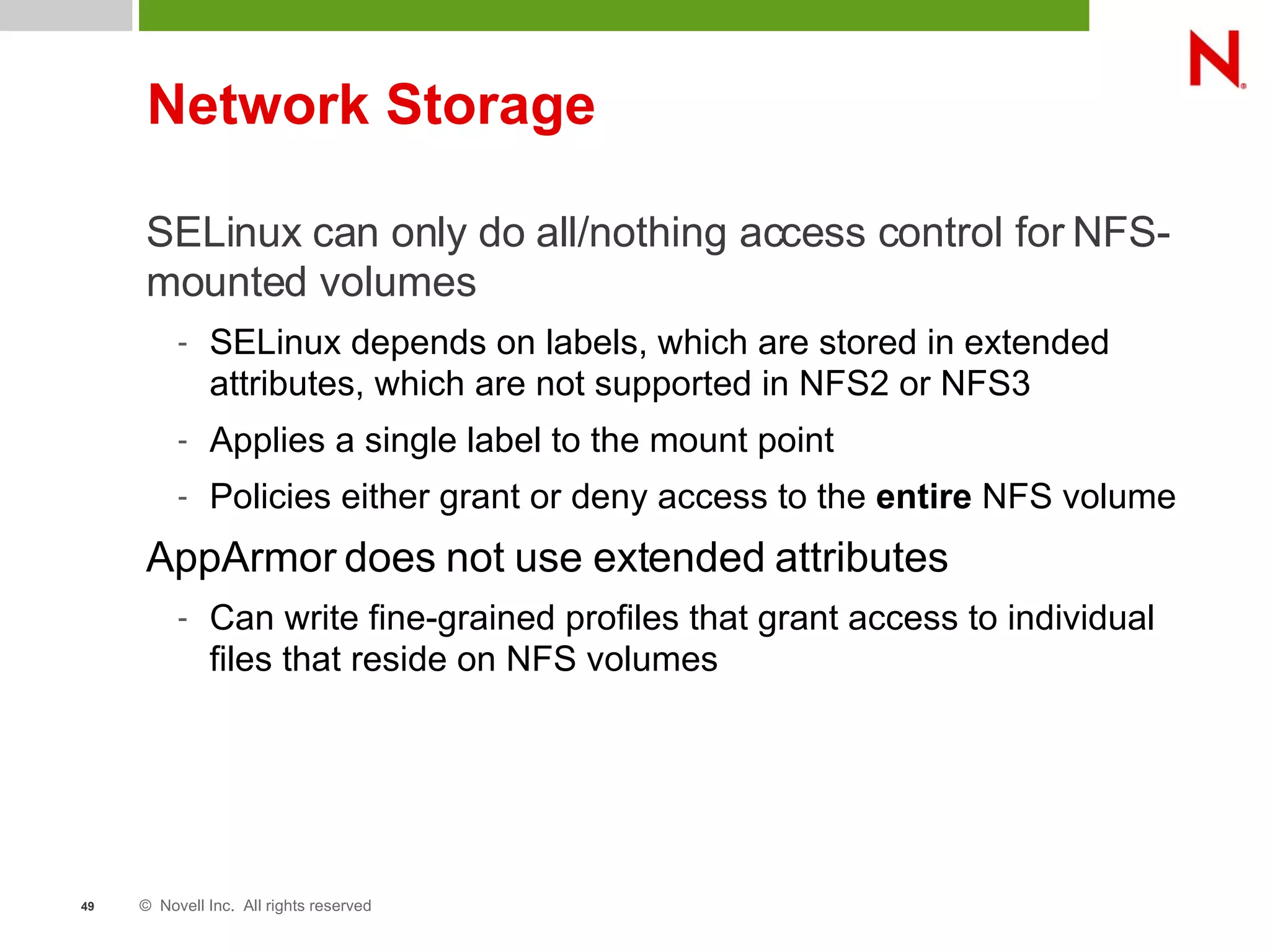 © Novell Inc. All rights reserved49
Network Storage
SELinux can only do all/nothing access control for NFS-
mounted volumes
- SELinux depends on labels, which are stored in extended
attributes, which are not supported in NFS2 or NFS3
- Applies a single label to the mount point
- Policies either grant or deny access to the entire NFS volume
AppArmor does not use extended attributes
- Can write fine-grained profiles that grant access to individual
files that reside on NFS volumes
 