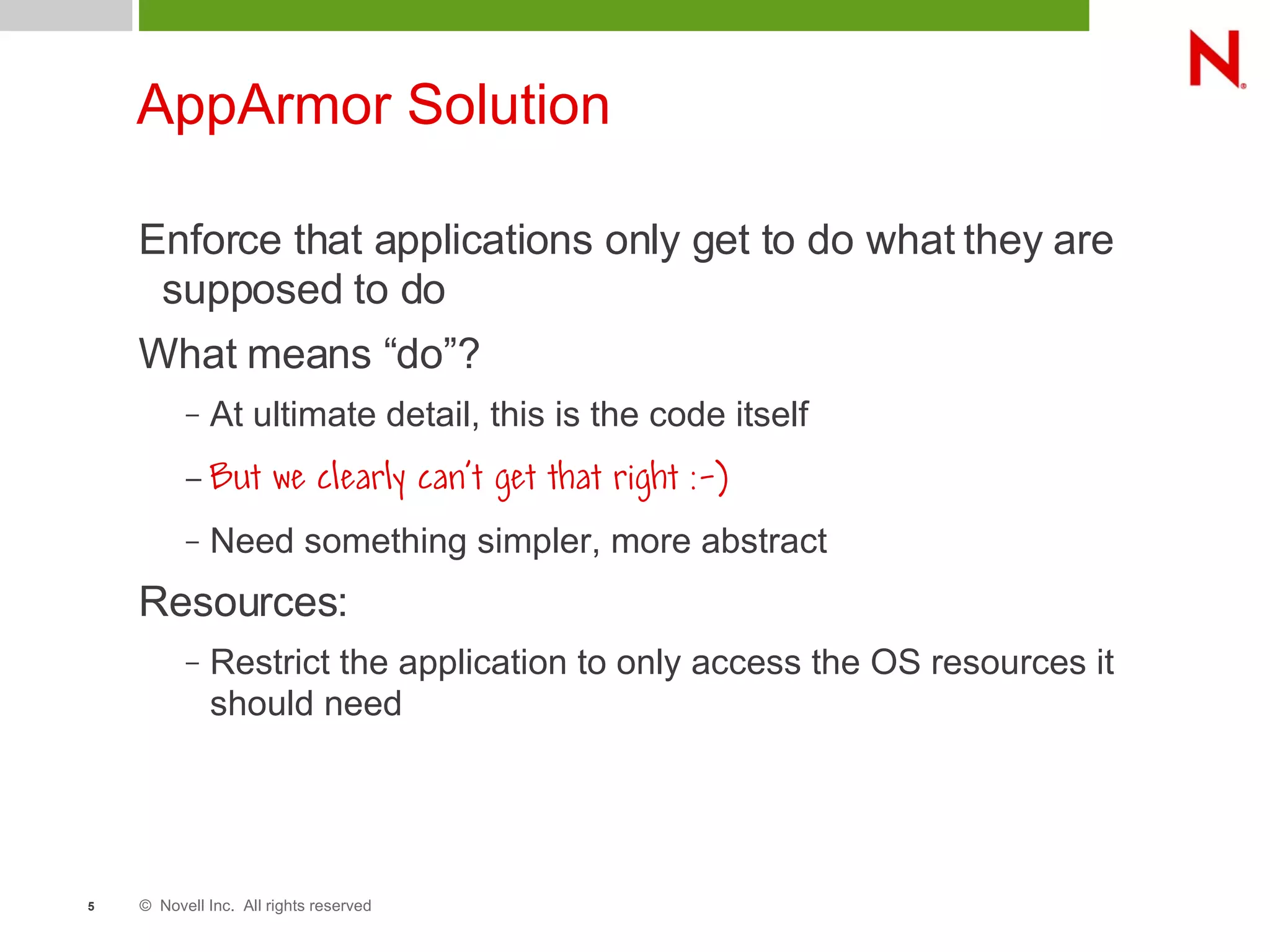 © Novell Inc. All rights reserved5
AppArmor Solution
Enforce that applications only get to do what they are
supposed to do
What means “do”?
– At ultimate detail, this is the code itself
– But we clearly can't get that right :-)
– Need something simpler, more abstract
Resources:
– Restrict the application to only access the OS resources it
should need
 