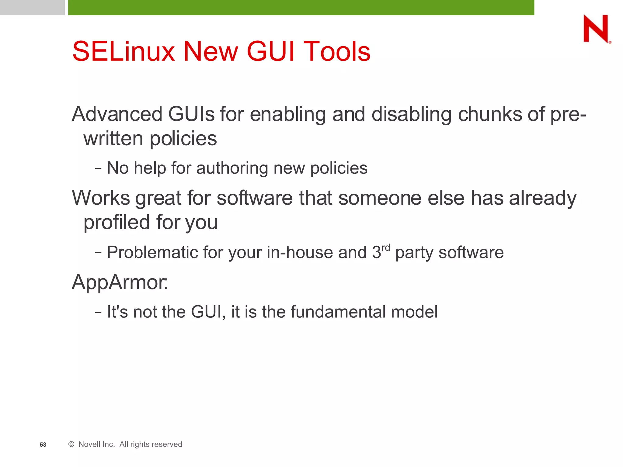 © Novell Inc. All rights reserved53
SELinux New GUI Tools
Advanced GUIs for enabling and disabling chunks of pre-
written policies
– No help for authoring new policies
Works great for software that someone else has already
profiled for you
– Problematic for your in-house and 3rd
party software
AppArmor:
– It's not the GUI, it is the fundamental model
 