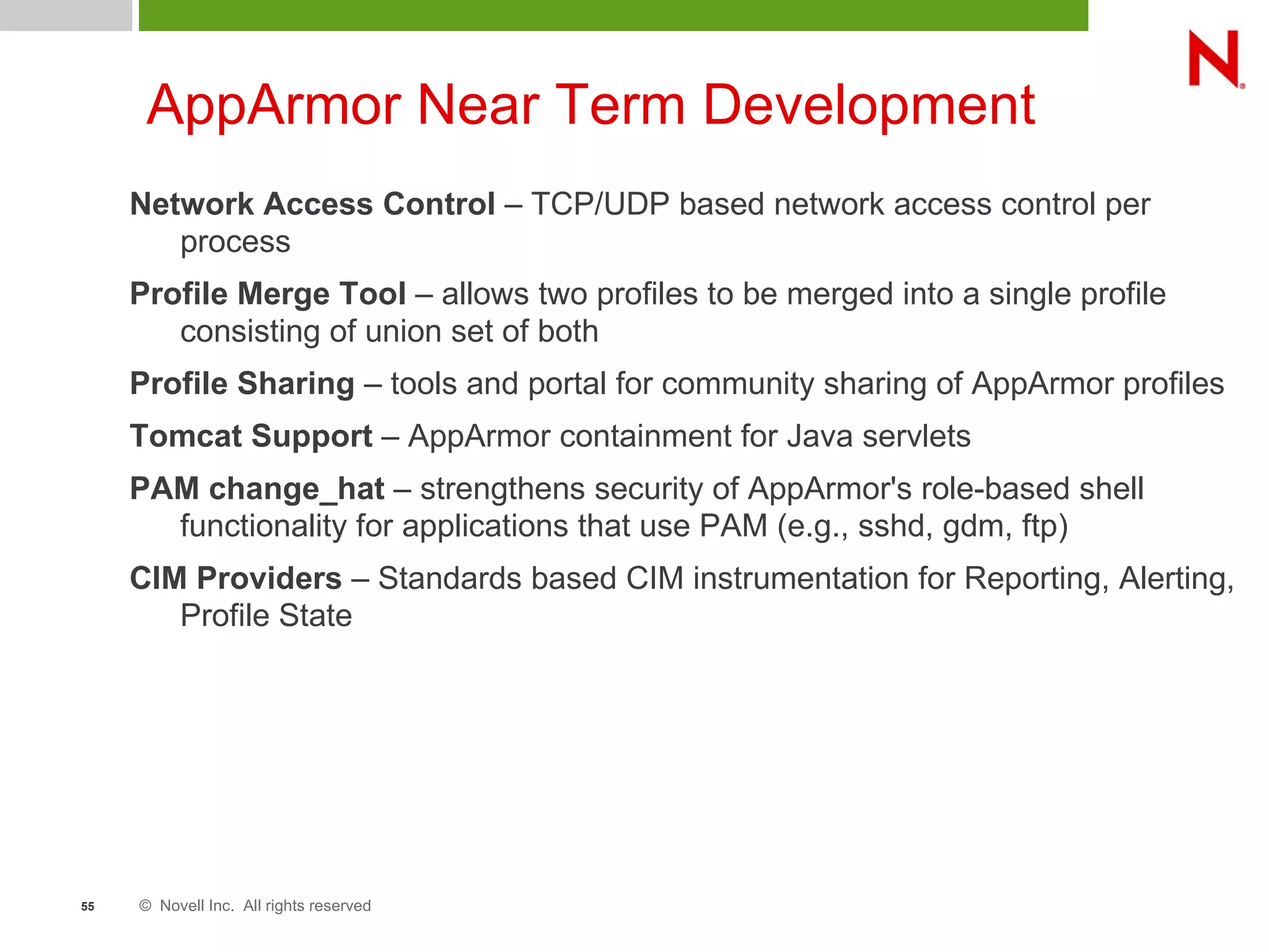 © Novell Inc. All rights reserved55
AppArmor Near Term Development
Network Access Control – TCP/UDP based network access control per
process
Profile Merge Tool – allows two profiles to be merged into a single profile
consisting of union set of both
Profile Sharing – tools and portal for community sharing of AppArmor profiles
Tomcat Support – AppArmor containment for Java servlets
PAM change_hat – strengthens security of AppArmor's role-based shell
functionality for applications that use PAM (e.g., sshd, gdm, ftp)
CIM Providers – Standards based CIM instrumentation for Reporting, Alerting,
Profile State
 
