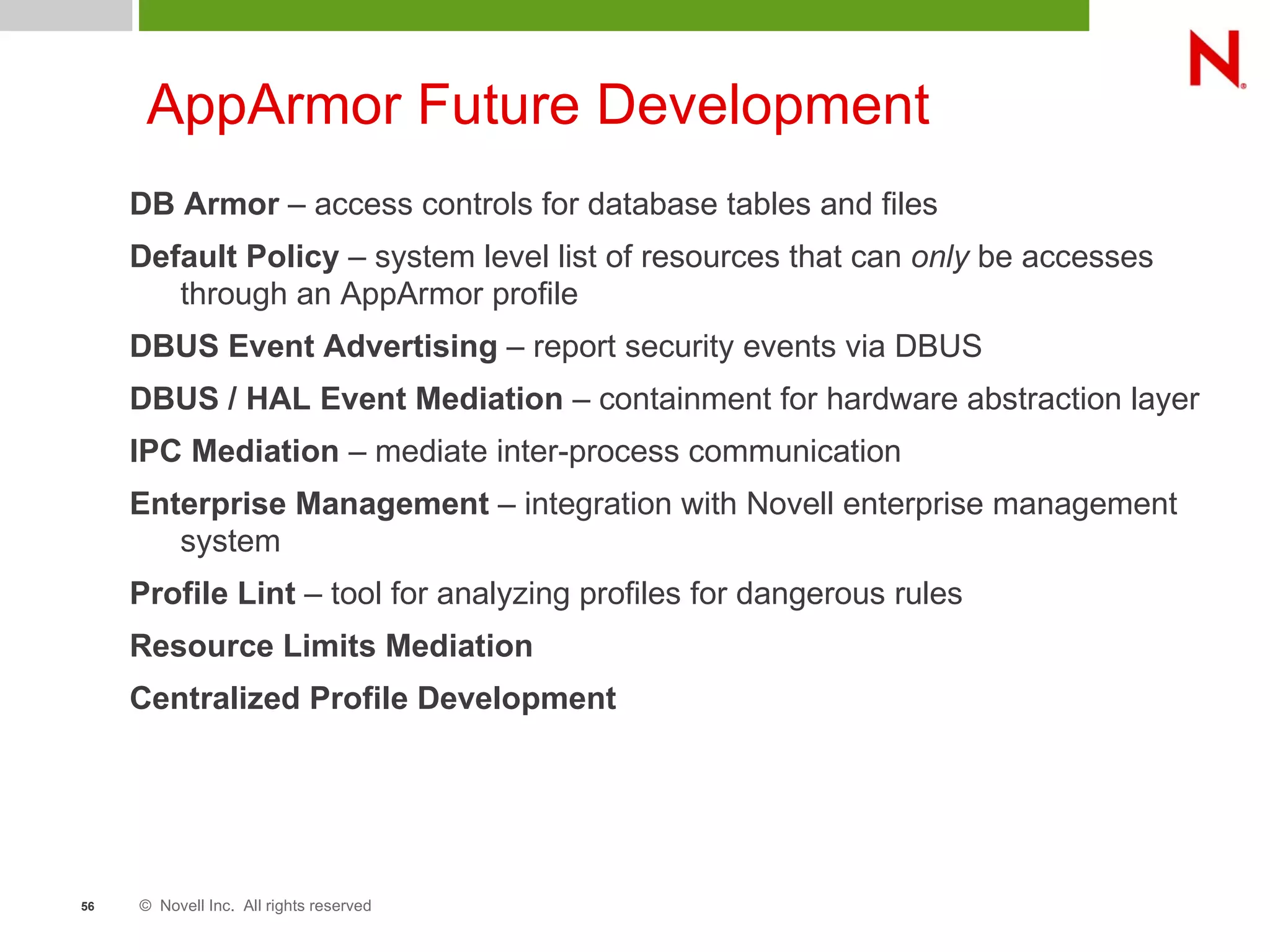 © Novell Inc. All rights reserved56
AppArmor Future Development
DB Armor – access controls for database tables and files
Default Policy – system level list of resources that can only be accesses
through an AppArmor profile
DBUS Event Advertising – report security events via DBUS
DBUS / HAL Event Mediation – containment for hardware abstraction layer
IPC Mediation – mediate inter-process communication
Enterprise Management – integration with Novell enterprise management
system
Profile Lint – tool for analyzing profiles for dangerous rules
Resource Limits Mediation
Centralized Profile Development
 
