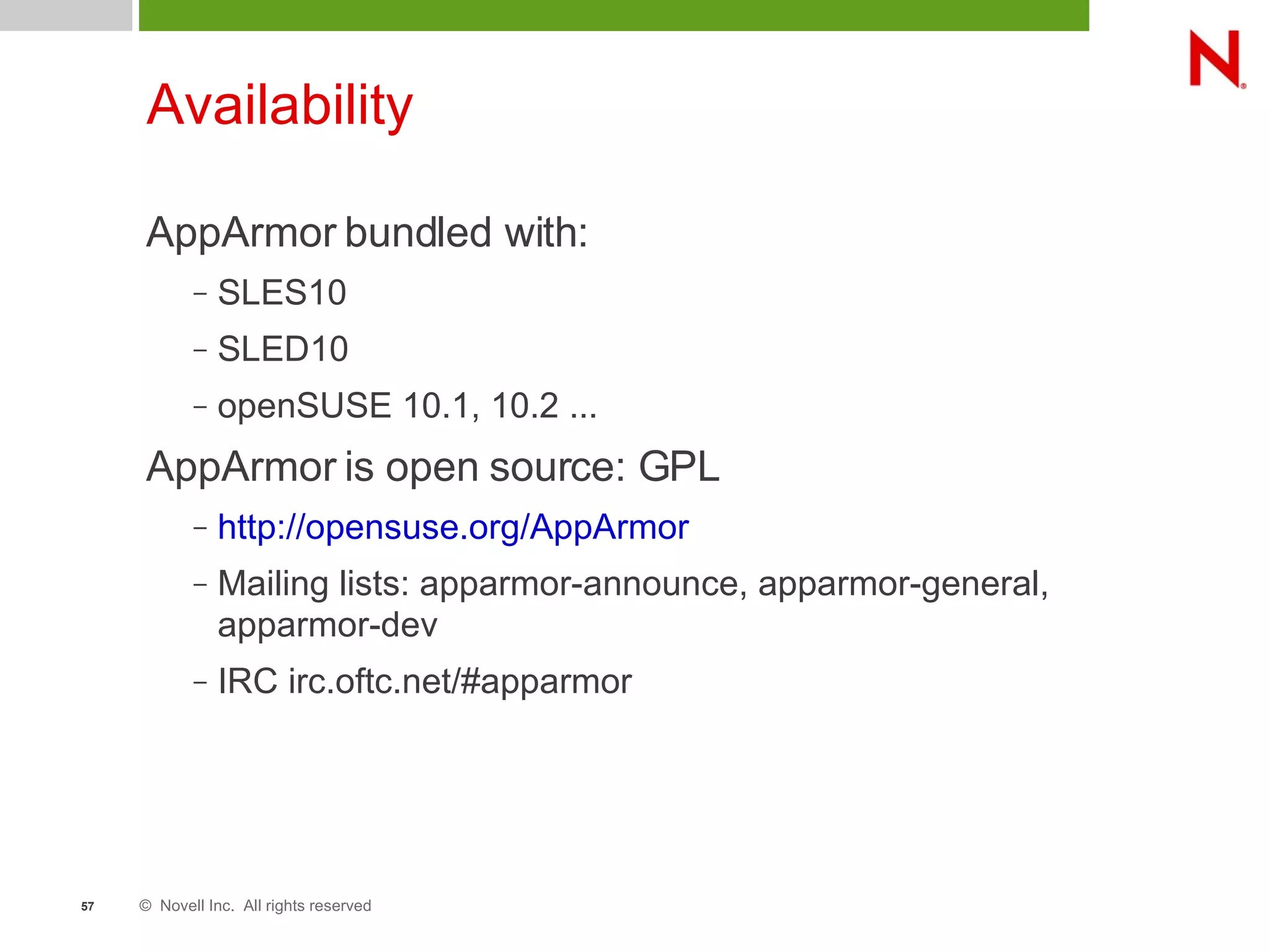 © Novell Inc. All rights reserved57
Availability
AppArmor bundled with:
– SLES10
– SLED10
– openSUSE 10.1, 10.2 ...
AppArmor is open source: GPL
– http://opensuse.org/AppArmor
– Mailing lists: apparmor-announce, apparmor-general,
apparmor-dev
– IRC irc.oftc.net/#apparmor
 