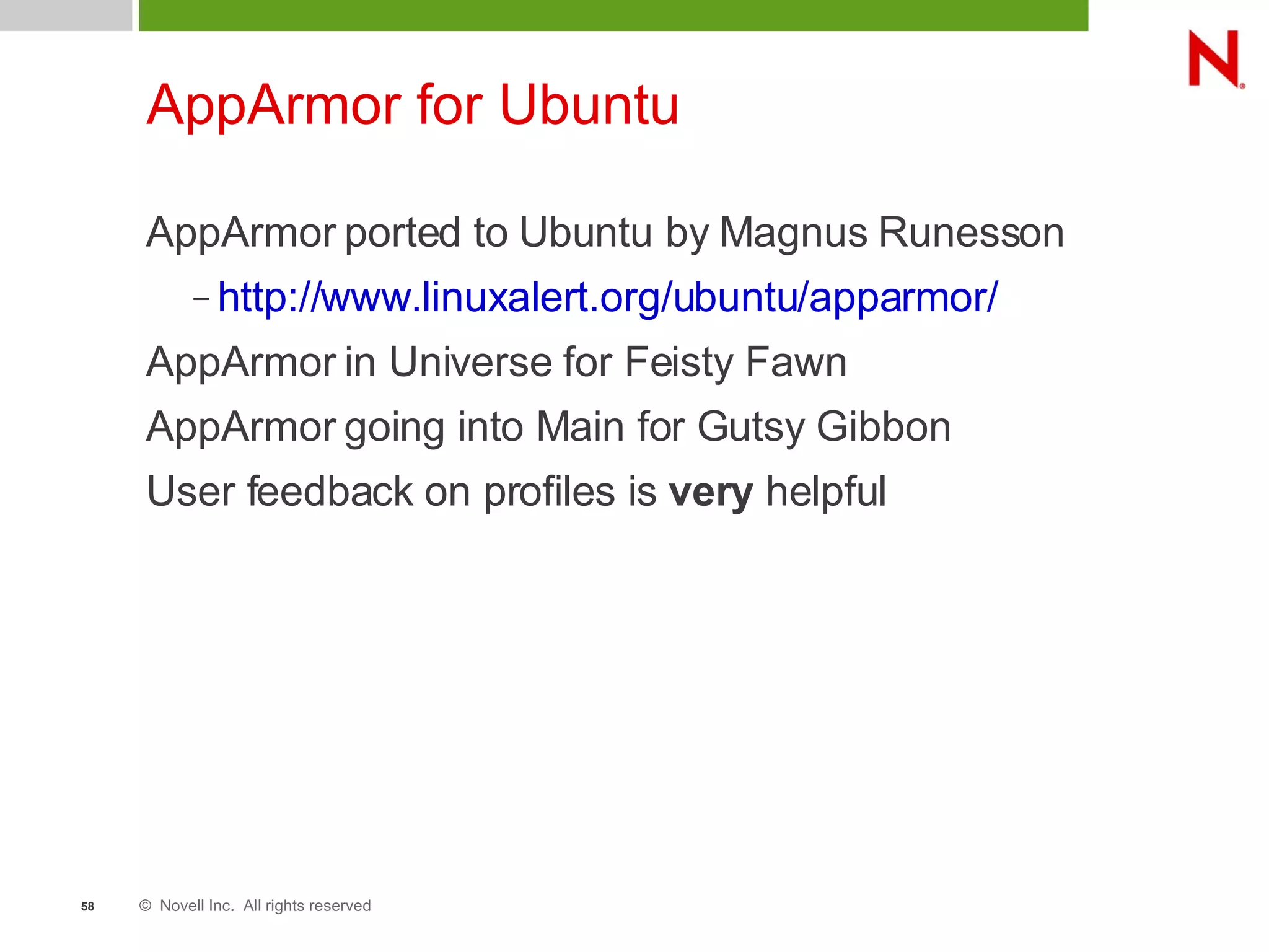 © Novell Inc. All rights reserved58
AppArmor for Ubuntu
AppArmor ported to Ubuntu by Magnus Runesson
– http://www.linuxalert.org/ubuntu/apparmor/
AppArmor in Universe for Feisty Fawn
AppArmor going into Main for Gutsy Gibbon
User feedback on profiles is very helpful
 
