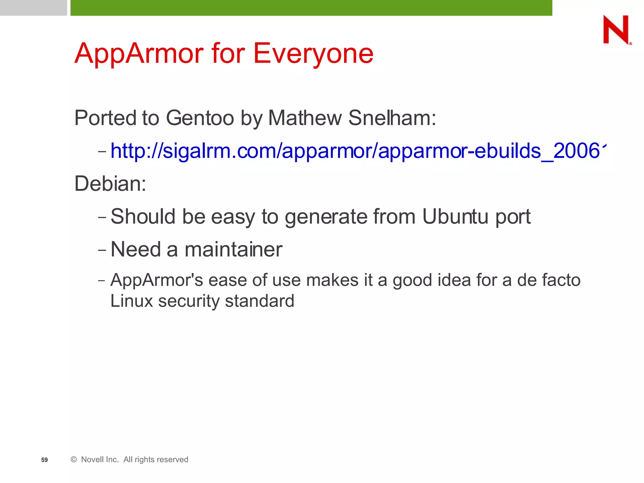 © Novell Inc. All rights reserved59
AppArmor for Everyone
Ported to Gentoo by Mathew Snelham:
– http://sigalrm.com/apparmor/apparmor-ebuilds_20061013
Debian:
– Should be easy to generate from Ubuntu port
– Need a maintainer
– AppArmor's ease of use makes it a good idea for a de facto
Linux security standard
 