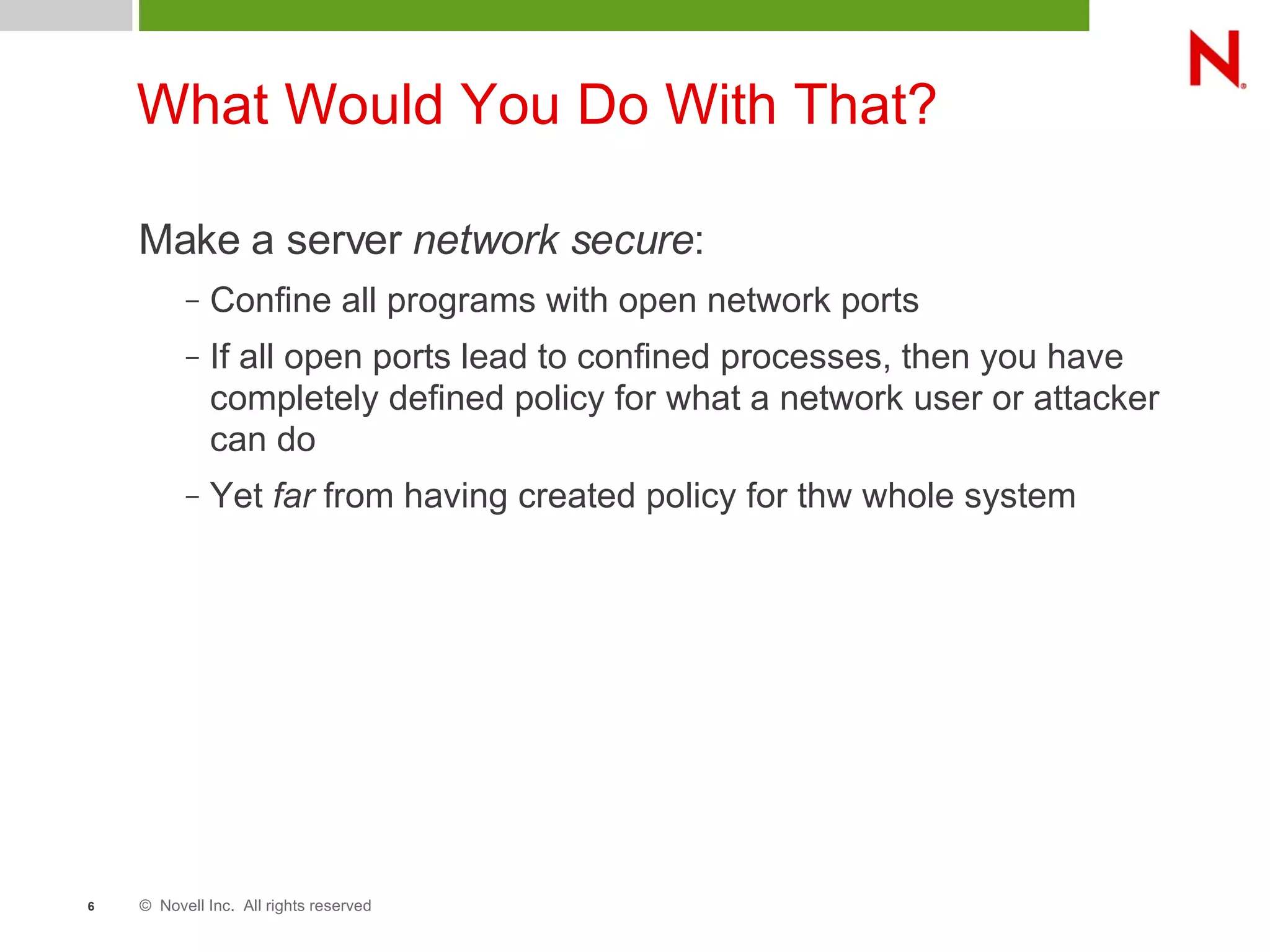 © Novell Inc. All rights reserved6
What Would You Do With That?
Make a server network secure:
– Confine all programs with open network ports
– If all open ports lead to confined processes, then you have
completely defined policy for what a network user or attacker
can do
– Yet far from having created policy for thw whole system
 