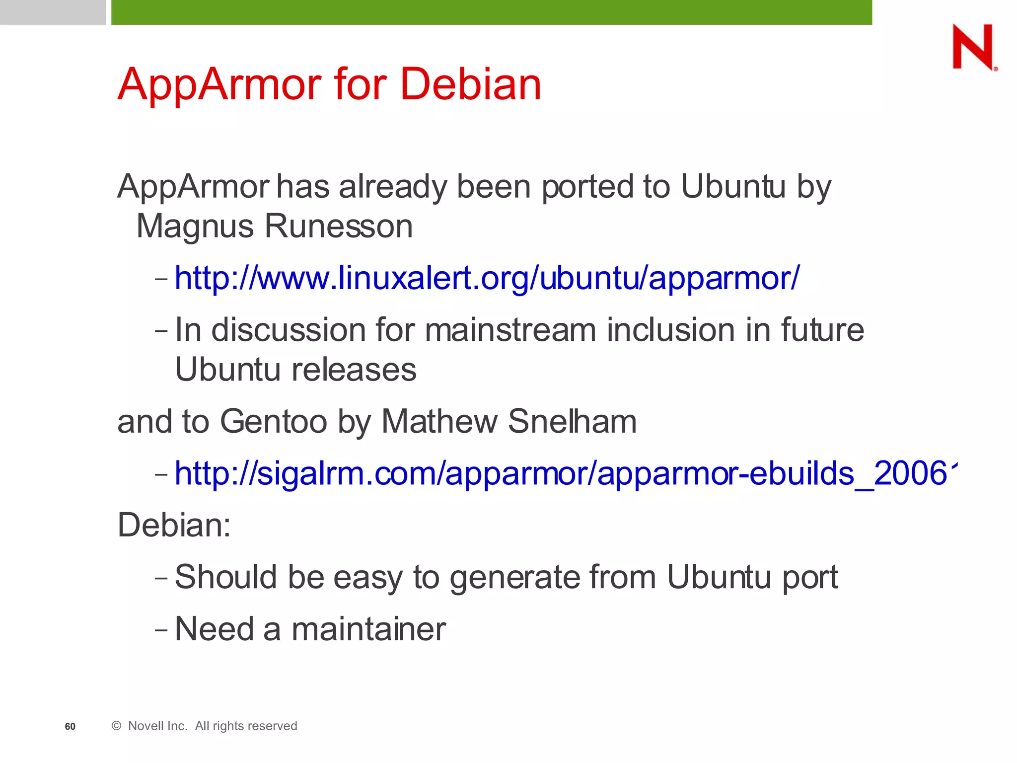 © Novell Inc. All rights reserved60
AppArmor for Debian
AppArmor has already been ported to Ubuntu by
Magnus Runesson
– http://www.linuxalert.org/ubuntu/apparmor/
– In discussion for mainstream inclusion in future
Ubuntu releases
and to Gentoo by Mathew Snelham
– http://sigalrm.com/apparmor/apparmor-ebuilds_20061013
Debian:
– Should be easy to generate from Ubuntu port
– Need a maintainer
 