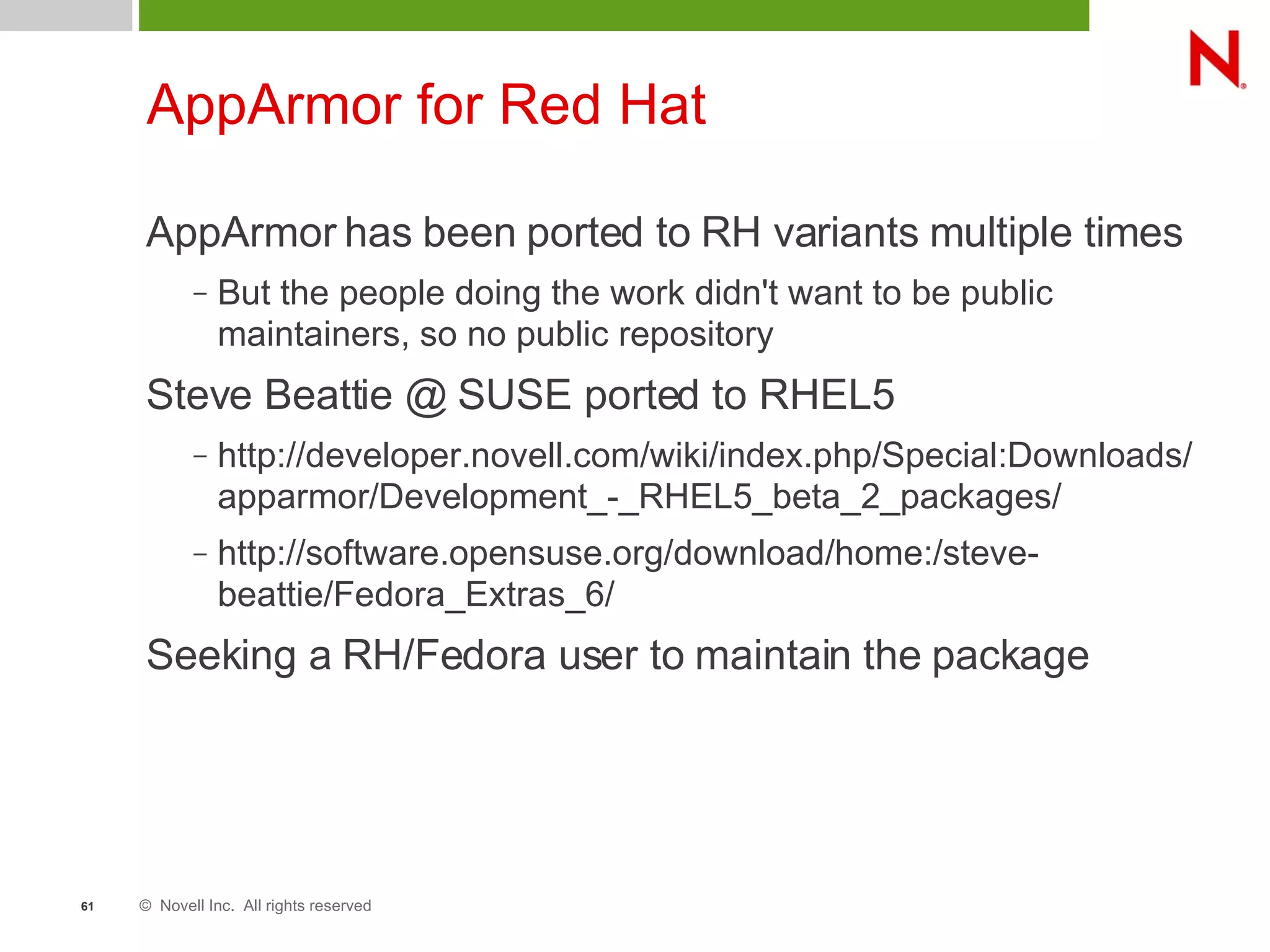 © Novell Inc. All rights reserved61
AppArmor for Red Hat
AppArmor has been ported to RH variants multiple times
– But the people doing the work didn't want to be public
maintainers, so no public repository
Steve Beattie @ SUSE ported to RHEL5
– http://developer.novell.com/wiki/index.php/Special:Downloads/
apparmor/Development_-_RHEL5_beta_2_packages/
– http://software.opensuse.org/download/home:/steve-
beattie/Fedora_Extras_6/
Seeking a RH/Fedora user to maintain the package
 
