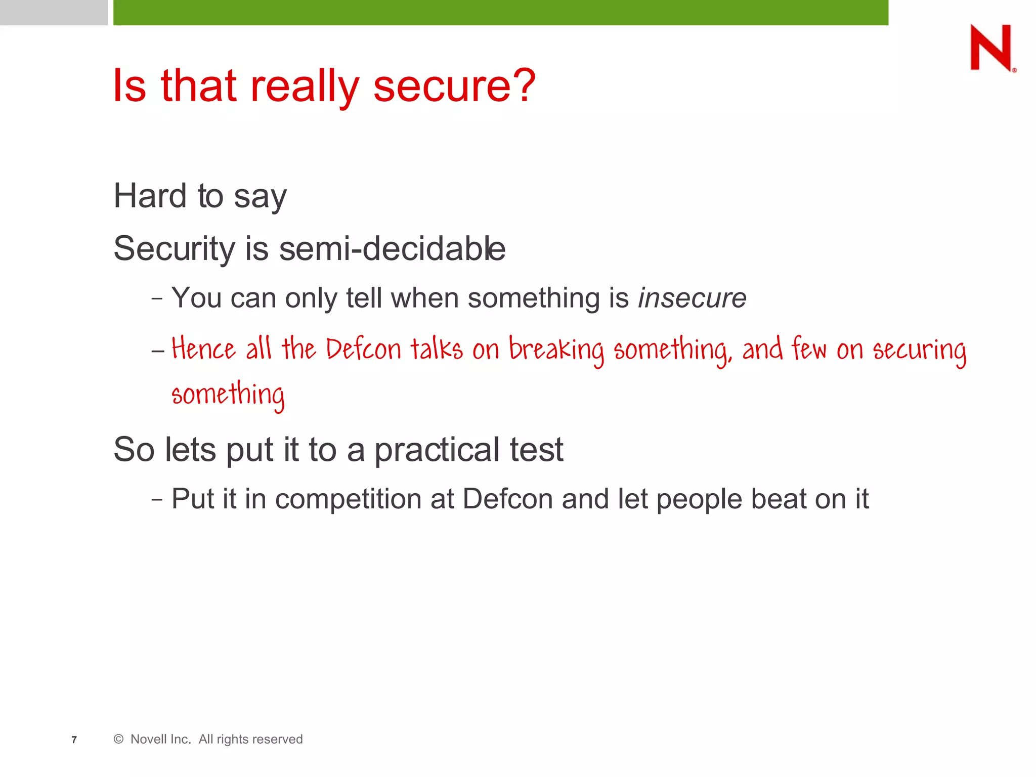 © Novell Inc. All rights reserved7
Is that really secure?
Hard to say
Security is semi-decidable
– You can only tell when something is insecure
– Hence all the Defcon talks on breaking something, and few on securing
something
So lets put it to a practical test
– Put it in competition at Defcon and let people beat on it
 