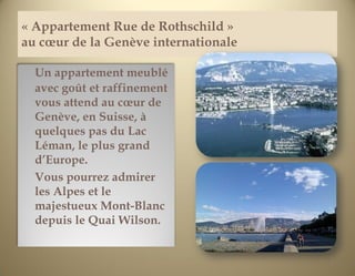 « Appartement Rue de Rothschild »
au cœur de la Genève internationale

  Un appartement meublé
  avec goût et raffinement
  vous attend au cœur de
  Genève, en Suisse, à
  quelques pas du Lac
  Léman, le plus grand
  d’Europe.
  Vous pourrez admirer
  les Alpes et le
  majestueux Mont-Blanc
  depuis le Quai Wilson.


                                      1
 