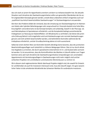 10    Apparthotels im Kanton Graubünden / Andreas Deuber, Peter Tromm 


   das sich stark an jenem für Apparthotels orientiert und dort nur teilweise bewährt hat. Die aktuelle 
   Situation nach Annahme der Zweitwohnungsinitiative sollte zum generellen Überdenken der bis an‐
   hin angewandten Konzepte genutzt werden, anstatt diese unbesehen einfach sinngemäss auch auf 
   „qualifiziert touristisch bewirtschaftete Zweitwohnungen“ im Stockwerkeigentum anzuwenden. 
   Den Kern des Problems bildet der Umstand, dass die Umsetzung von Stockwerkeigentum im Rahmen 
   von Hotels oder hybriden Beherbergungen sehr anspruchsvoll ist. Einerseits besteht eine hohe Miss‐
   brauchgefahr und andererseits ist das Konzept komplex und aufwändig. Sowohl in der Planungs‐ als 
   auch Betriebsphase ist Spezialwissen erforderlich, und die Komplexität bedingt ausreichende Be‐
   triebsgrössen zur Nutzung von Skaleneffekten. Um Missbräuche zu verhindern, bei denen die juristi‐
   sche Ordnung faktisch nicht eingehalten wird und Hotelwohnungen wie normale Zweitwohnungen 
   genutzt und nicht wirklich bewirtschaftet werden, sind behördliche Kontrollen während der Be‐
   triebsphase erforderlich, und der Grundbucheintrag alleine ist nicht ausreichend.  
   Selbst bei einem dichten Netz von Kontrollen besteht allerdings keine Garantie, dass die juristischen 
   Bewirtschaftungsauflagen auch tatsächlich zu höheren Belegungen führen. Dies ist nur durch attrak‐
   tive Angebote zu erreichen, die durch spezialisierte Unternehmen im In‐ und Ausland aktiv vermark‐
   tet werden. Es ist anzunehmen, dass die Kontrollfunktion des Marktes in Zukunft stärker zum Tragen 
   kommen wird, weil nach Annahme der Zweitwohnungsinitiative Umwandlungen von unrentablen 
   Appartements mit Vermietungsauflagen in Zweitwohnungen nicht mehr möglich sind und bei 
   schlechten Projekten mit unmittelbaren und drastischen Werteinbussen zu rechnen ist.  
   Ob in diesem stark reglementierten Markt überhaupt Projekte möglich sind, die sowohl für Entwick‐
   ler und Betreiber als auch für Investoren interessant sind, muss die Zukunft zeigen. Ein ganz wesent‐
   licher Faktor ist die anhaltende Attraktivität des Schweizer Marktes für ausländische Investoren. 
 
