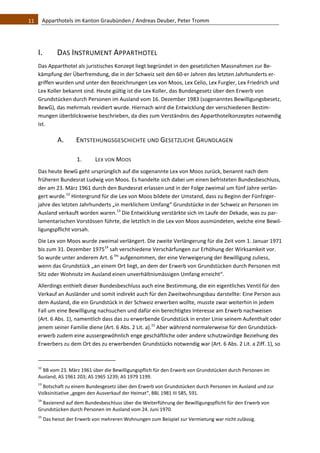 11    Apparthotels im Kanton Graubünden / Andreas Deuber, Peter Tromm 




   I.            DAS INSTRUMENT APPARTHOTEL 
   Das Apparthotel als juristisches Konzept liegt begründet in den gesetzlichen Massnahmen zur Be‐
   kämpfung der Überfremdung, die in der Schweiz seit den 60‐er Jahren des letzten Jahrhunderts er‐
   griffen wurden und unter den Bezeichnungen Lex von Moos, Lex Celio, Lex Furgler, Lex Friedrich und 
   Lex Koller bekannt sind. Heute gültig ist die Lex Koller, das Bundesgesetz über den Erwerb von 
   Grundstücken durch Personen im Ausland vom 16. Dezember 1983 (sogenanntes Bewilligungsbesetz, 
   BewG), das mehrmals revidiert wurde. Hiernach wird die Entwicklung der verschiedenen Bestim‐
   mungen überblicksweise beschrieben, da dies zum Verständnis des Apparthotelkonzeptes notwendig 
   ist.  

                 A.             ENTSTEHUNGSGESCHICHTE UND GESETZLICHE GRUNDLAGEN 

                                1.            LEX VON MOOS 
   Das heute BewG geht ursprünglich auf die sogenannte Lex von Moos zurück, benannt nach dem 
   früheren Bundesrat Ludwig von Moos. Es handelte sich dabei um einen befristeten Bundesbeschluss, 
   der am 23. März 1961 durch den Bundesrat erlassen und in der Folge zweimal um fünf Jahre verlän‐
   gert wurde.12 Hintergrund für die Lex von Moos bildete der Umstand, dass zu Beginn der Fünfziger‐
   jahre des letzten Jahrhunderts „in merklichem Umfang“ Grundstücke in der Schweiz an Personen im 
   Ausland verkauft worden waren.13 Die Entwicklung verstärkte sich im Laufe der Dekade, was zu par‐
   lamentarischen Vorstössen führte, die letztlich in die Lex von Moos ausmündeten, welche eine Bewil‐
   ligungspflicht vorsah.  
   Die Lex von Moos wurde zweimal verlängert. Die zweite Verlängerung für die Zeit vom 1. Januar 1971 
   bis zum 31. Dezember 197514 sah verschiedene Verschärfungen zur Erhöhung der Wirksamkeit vor. 
   So wurde unter anderem Art. 6 bis aufgenommen, der eine Verweigerung der Bewilligung zuliess, 
   wenn das Grundstück „an einem Ort liegt, an dem der Erwerb von Grundstücken durch Personen mit 
   Sitz oder Wohnsitz im Ausland einen unverhältnismässigen Umfang erreicht“.  
   Allerdings enthielt dieser Bundesbeschluss auch eine Bestimmung, die ein eigentliches Ventil für den 
   Verkauf an Ausländer und somit indirekt auch für den Zweitwohnungsbau darstellte: Eine Person aus 
   dem Ausland, die ein Grundstück in der Schweiz erwerben wollte, musste zwar weiterhin in jedem 
   Fall um eine Bewilligung nachsuchen und dafür ein berechtigtes Interesse am Erwerb nachweisen 
   (Art. 6 Abs. 1), namentlich dass das zu erwerbende Grundstück in erster Linie seinem Aufenthalt oder 
   jenem seiner Familie diene (Art. 6 Abs. 2 Lit. a).15 Aber während normalerweise für den Grundstück‐
   erwerb zudem eine aussergewöhnlich enge geschäftliche oder andere schutzwürdige Beziehung des 
   Erwerbers zu dem Ort des zu erwerbenden Grundstücks notwendig war (Art. 6 Abs. 2 Lit. a Ziff. 1), so 

                                                               
   12
     BB vom 23. März 1961 über die Bewilligungspflich für den Erwerb von Grundstücken durch Personen im 
   Ausland, AS 1961 203; AS 1965 1239; AS 1979 1199. 
   13
     Botschaft zu einem Bundesgesetz über den Erwerb von Grundstücken durch Personen im Ausland und zur 
   Volksinitiative „gegen den Ausverkauf der Heimat“, BBL 1981 III 585, 591. 
   14
     Basierend auf dem Bundesbeschluss über die Weiterführung der Bewilligungspflicht für den Erwerb von 
   Grundstücken durch Personen im Ausland vom 24. Juni 1970. 
   15
         Das heisst der Erwerb von mehreren Wohnungen zum Beispiel zur Vermietung war nicht zulässig. 
 