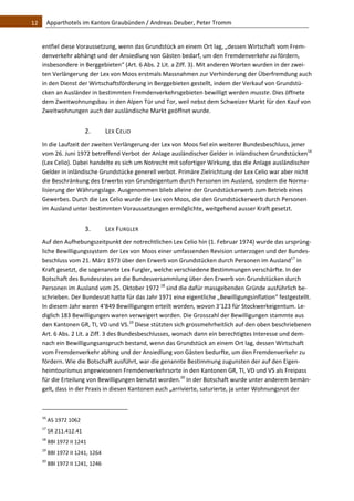 12    Apparthotels im Kanton Graubünden / Andreas Deuber, Peter Tromm 


   entfiel diese Voraussetzung, wenn das Grundstück an einem Ort lag, „dessen Wirtschaft vom Frem‐
   denverkehr abhängt und der Ansiedlung von Gästen bedarf, um den Fremdenverkehr zu fördern, 
   insbesondere in Berggebieten“ (Art. 6 Abs. 2 Lit. a Ziff. 3). Mit anderen Worten wurden in der zwei‐
   ten Verlängerung der Lex von Moos erstmals Massnahmen zur Verhinderung der Überfremdung auch 
   in den Dienst der Wirtschaftsförderung in Berggebieten gestellt, indem der Verkauf von Grundstü‐
   cken an Ausländer in bestimmten Fremdenverkehrsgebieten bewilligt werden musste. Dies öffnete 
   dem Zweitwohnungsbau in den Alpen Tür und Tor, weil nebst dem Schweizer Markt für den Kauf von 
   Zweitwohnungen auch der ausländische Markt geöffnet wurde. 


                                2.            LEX CELIO 
   In die Laufzeit der zweiten Verlängerung der Lex von Moos fiel ein weiterer Bundesbeschluss, jener 
   vom 26. Juni 1972 betreffend Verbot der Anlage ausländischer Gelder in inländischen Grundstücken16 
   (Lex Celio). Dabei handelte es sich um Notrecht mit sofortiger Wirkung, das die Anlage ausländischer 
   Gelder in inländische Grundstücke generell verbot. Primäre Zielrichtung der Lex Celio war aber nicht 
   die Beschränkung des Erwerbs von Grundeigentum durch Personen im Ausland, sondern die Norma‐
   lisierung der Währungslage. Ausgenommen blieb alleine der Grundstückerwerb zum Betrieb eines 
   Gewerbes. Durch die Lex Celio wurde die Lex von Moos, die den Grundstückerwerb durch Personen 
   im Ausland unter bestimmten Voraussetzungen ermöglichte, weitgehend ausser Kraft gesetzt.  


                                3.            LEX FURGLER 
   Auf den Aufhebungszeitpunkt der notrechtlichen Lex Celio hin (1. Februar 1974) wurde das ursprüng‐
   liche Bewilligungssystem der Lex von Moos einer umfassenden Revision unterzogen und der Bundes‐
   beschluss vom 21. März 1973 über den Erwerb von Grundstücken durch Personen im Ausland17 in 
   Kraft gesetzt, die sogenannte Lex Furgler, welche verschiedene Bestimmungen verschärfte. In der 
   Botschaft des Bundesrates an die Bundesversammlung über den Erwerb von Grundstücken durch 
   Personen im Ausland vom 25. Oktober 1972 18 sind die dafür massgebenden Gründe ausführlich be‐
   schrieben. Der Bundesrat hatte für das Jahr 1971 eine eigentliche „Bewilligungsinflation“ festgestellt. 
   In diesem Jahr waren 4‘849 Bewilligungen erteilt worden, wovon 3‘123 für Stockwerkeigentum. Le‐
   diglich 183 Bewilligungen waren verweigert worden. Die Grosszahl der Bewilligungen stammte aus 
   den Kantonen GR, TI, VD und VS.19 Diese stützten sich grossmehrheitlich auf den oben beschriebenen 
   Art. 6 Abs. 2 Lit. a Ziff. 3 des Bundesbeschlusses, wonach dann ein berechtigtes Interesse und dem‐
   nach ein Bewilligungsanspruch bestand, wenn das Grundstück an einem Ort lag, dessen Wirtschaft 
   vom Fremdenverkehr abhing und der Ansiedlung von Gästen bedurfte, um den Fremdenverkehr zu 
   fördern. Wie die Botschaft ausführt, war die genannte Bestimmung zugunsten der auf den Eigen‐
   heimtourismus angewiesenen Fremdenverkehrsorte in den Kantonen GR, TI, VD und VS als Freipass 
   für die Erteilung von Bewilligungen benutzt worden.20 In der Botschaft wurde unter anderem bemän‐
   gelt, dass in der Praxis in diesen Kantonen auch „arrivierte, saturierte, ja unter Wohnungsnot der 


                                                               
   16
         AS 1972 1062 
   17
         SR 211.412.41 
   18
         BBl 1972 II 1241 
   19
         BBl 1972 II 1241, 1264 
   20
         BBl 1972 II 1241, 1246 
 