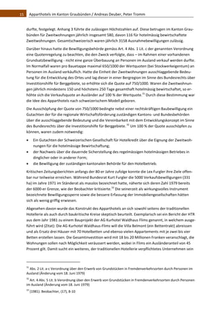 15    Apparthotels im Kanton Graubünden / Andreas Deuber, Peter Tromm 


   durfte, festgelegt. Anhang 3 führte die zulässigen Höchstzahlen auf. Diese betrugen im Kanton Grau‐
   bünden für Zweitwohnungen jährlich insgesamt 580, davon 116 für hotelmässig bewirtschaftete 
   Zweitwohnungen. Gesamtschweizerisch waren jährlich 3158 Ausnahmebewilligungen zulässig.  
   Darüber hinaus hatte die Bewilligungsbehörde gemäss Art. 4 Abs. 1 Lit. c der genannten Verordnung 
   eine Quotenregelung zu beachten, die den Zweck verfolgte, dass – im Rahmen einer vorhandenen 
   Grundsatzbewilligung ‐ nicht eine ganze Überbauung an Personen im Ausland verkauf werden durfte. 
   Im Normalfall waren pro Bauetappe maximal 650/1000 der Wertquoten (bei Stockwerkeigentum) an 
   Personen im Ausland verkäuflich. Hatte die Einheit der Zweitwohnungen ausschlaggebende Bedeu‐
   tung für die Entwicklung des Ortes und lag dieser in einer Bergregion im Sinne des Bundesrechts über 
   Investitionshilfe für Berggebiete, so erhöhte sich die Quote auf 750/1000. Waren die Zweitwohnun‐
   gen jährlich mindestens 150 und höchstens 250 Tage gesamthaft hotelmässig bewirtschaftet, so er‐
   höhte sich die Verkaufsquote an Ausländer auf 100 % der Wertquote.31 Durch diese Bestimmung war 
   die Idee des Apparthotels nach schweizerischem Modell geboren. 
   Die Ausschöpfung der Quote von 750/1000 bedingte nebst einer rechtskräftigen Baubewilligung ein 
   Gutachten der für die regionale Wirtschaftsförderung zuständigen Kantons‐ und Bundesbehörden 
   über die ausschlaggebende Bedeutung und die Vereinbarkeit mit dem Entwicklungskonzept im Sinne 
   des Bundesrechts über die Investitionshilfe für Berggebiete. 32 Um 100 % der Quote ausschöpfen zu 
   können, waren zudem notwendig: 

         Ein Gutachten der Schweizerischen Gesellschaft für Hotelkredit über die Eignung der Zweitwoh‐
          nungen für die hotelmässige Bewirtschaftung; 
         der Nachweis über die dauernde Sicherstellung des regelmässigen hotelmässigen Betriebes in 
          dinglicher oder in anderer Form; 
         die Bewilligung der zuständigen kantonalen Behörde für den Hotelbetrieb. 
   Kritischen Zeitungsberichten anfangs der 80‐er Jahre zufolge konnte die Lex Furgler ihre Ziele offen‐
   bar nur teilweise erreichen. Während Bundesrat Kurt Furgler die 5000 Verkaufsbewilligungen (331 
   ha) im Jahre 1971 im Ständerat als masslos bezeichnet hatte, näherte sich deren Zahl 1979 bereits 
   der 6000‐er Grenze, wie der Beobachter kritisierte.33 Die seinerzeit als wirkungsvolles Instrument 
   bezeichnete Bewilligungssperre sowie die bessere Erfassung der Immobiliengesellschaften hätten 
   sich als wenig griffig erwiesen.  
   Abgesehen davon wurde das Konstrukt des Apparthotels an sich sowohl seitens der traditionellen 
   Hotellerie als auch durch baukritische Kreise skeptisch beurteilt. Exemplarisch sei ein Bericht der HTR 
   aus dem Jahr 1981 zu einem Bauprojekt der AG Kurhotel Waldhaus Flims genannt, in welchem ausge‐
   führt wird (Zitat): Die AG Kurhotel Waldhaus‐Flims will die Villa Belmont (ein Bettentrakt) abreissen 
   und als Ersatz drei Häuser mit 70 Hotelbetten und ebenso vielen Appartements mit je zwei bis vier 
   Betten erstellen lassen. Die Gesamtinvestition wird mit 18 bis 20 Millionen Franken veranschlagt, die 
   Wohnungen sollen nach Möglichkeit veräussert werden, wobei in Flims ein Ausländeranteil von 45 
   Prozent gilt. Damit sucht ein weiteres, der traditionellen Hotellerie verpflichtetes Unternehmen sein 


                                                               
   31
     Abs. 2 Lit. a‐c Verordnung über den Erwerb von Grundstücken in Fremdenverkehrsorten durch Personen im 
   Ausland (Änderung vom 18. Juni 1979) 
   32
      Art. 4 Abs. 5 Lit. b Verordnung über den Erwerb von Grundstücken in Fremdenverkehrsorten durch Personen 
   im Ausland (Änderung vom 18. Juni 1979) 
   33
         (1981). Beobachter, (17), 8‐10 
 