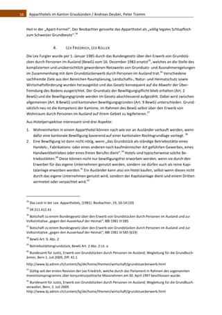 16    Apparthotels im Kanton Graubünden / Andreas Deuber, Peter Tromm 


   Heil in der „Apart‐Formel“. Der Beobachter geisselte das Apparthotel als „völlig legales Schlupfloch 
   zum Schweizer Grundbesitz“.34 


                                4.            LEX FRIEDRICH, LEX KOLLER 
   Die Lex Furgler wurde per 1. Januar 1985 durch das Bundesgesetz über den Erwerb von Grundstü‐
   cken durch Personen im Ausland (BewG) vom 16. Dezember 1983 ersetzt35, welches an die Stelle des 
   komplizierten und unübersichtlich gewordenen Netzwerks von Grundsatz‐ und Ausnahmeregelungen 
   im Zusammenhang mit dem Grundstückerwerb durch Personen im Ausland trat.36 Verschiedene 
   sachfremde Ziele aus den Bereichen Raumplanung, Landschafts‐, Natur‐ und Heimatschutz sowie 
   Wirtschaftsförderung wurden herausgelöst und das Gesetz konsequent auf die Abwehr der Über‐
   fremdung des Bodens ausgerichtet. Der Grundsatz der Bewilligungspflicht blieb erhalten (Art. 2 
   BewG) und die Bewilligungsgründe werden im Gesetz abschliessend aufgezählt. Dabei wird zwischen 
   allgemeinen (Art. 8 BewG) und kantonalen Bewilligungsgründen (Art. 9 BewG) unterschieden. Grund‐
   sätzlich neu ist die Kompetenz der Kantone, im Rahmen des BewG selbst über den Erwerb von 
   Wohnraum durch Personen im Ausland auf ihrem Gebiet zu legiferieren.37  
   Aus Hotelperspektive interessant sind drei Aspekte: 
   1. Wohneinheiten in einem Apparthotel können nach wie vor an Ausländer verkauft werden, wenn 
      dafür eine kantonale Bewilligung basierend auf einer kantonalen Rechtsgrundlage vorliegt. 38 
   2. Eine Bewilligung ist dann nicht nötig, wenn „das Grundstück als ständige Betriebsstätte eines 
      Handels‐, Fabrikations‐ oder eines anderen nach kaufmännischer Art geführten Gewerbes, eines 
      Handwerkbetriebes oder eines freien Berufes dient“.39 Hotels sind typischerweise solche Be‐
      triebsstätten.40 Diese können nicht nur bewilligungsfrei erworben werden, wenn sie durch den 
      Erwerber für das eigene Unternehmen genutzt werden, sondern sie dürfen auch als reine Kapi‐
      talanlage erworben werden.41 Ein Ausländer kann also ein Hotel kaufen, selbst wenn dieses nicht 
      durch das eigene Unternehmen genutzt wird, sondern der Kapitalanlage dient und einem Dritten 
      vermietet oder verpachtet wird.42  


                                                               
   34
         Das Leck in der Lex: Apparthotels, (1981). Beobachter, 19, 10‐14 (10) 
   35
         SR 211.412.41 
   36
     Botschaft zu einem Bundesgesetz über den Erwerb von Grundstücken durch Personen im Ausland und zur 
   Volksinitiative „gegen den Ausverkauf der Heimat“, BBl 1981 III 585 
   37
     Botschaft zu einem Bundesgesetz über den Erwerb von Grundstücken durch Personen im Ausland und zur 
   Volksinitiative „gegen den Ausverkauf der Heimat“, BBl 1981 III 585 (619) 
   38
         BewG Art. 9, Abs. 2 
   39
         Betriebsstättengrundstück, BewG Art. 2 Abs. 2 Lit. a 
   40
     Bundesamt für Justiz, Erwerb von Grundstücken durch Personen im Ausland, Wegleitung für die Grundbuch‐
   ämter, Bern 1. Juli 2009, Ziff. 41.1  
   http://www.bj.admin.ch/content/bj/de/home/themen/wirtschaft/grundstueckerwerb.html 
   41
      Gültig seit der ersten Revision der Lex Friedrich, welche durch das Parlament in Rahmen des sogenannten 
   Investitionsprogramms über konjunkturpolitische Massnahmen am 30. April 1997 beschlossen wurde. 
   42
     Bundesamt für Justiz, Erwerb von Grundstücken durch Personen im Ausland, Wegleitung für die Grundbuch‐
   verwalter, Bern, 1. Juli 2009. 
   http://www.bj.admin.ch/content/bj/de/home/themen/wirtschaft/grundstueckerwerb.html 
 