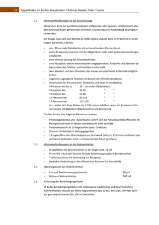 19    Apparthotels im Kanton Graubünden / Andreas Deuber, Peter Tromm 


               1.2.    Minimalanforderungen an die Gesamtanlage 
                       Mindestens 65 % der auf Wohneinheiten entfallenden Wertquoten, einschliesslich aller 
                       dem Betriebsinhaber gehörenden Einheiten, müssen dauernd hotelmässig bewirtschaf‐
                       tet werden.  
                       Die Anlage muss sich zum Betrieb als Hotel eignen und alle dafür erforderlichen Einrich‐
                       tungen aufweisen, nämlich: 

                           min. 30 normale Gästebetten mit entsprechendem Zimmerdienst 
                           einen Restaurationsservice mit der Möglichkeit, Halb‐ oder Vollpensionsleistungen 
                            anzubieten 
                           eine zentrale Leitung des Gesamtbetriebes 
                           eine Réception, welche Reservationen entgegennimmt, Ankünfte und Abreisen be‐
                            treut sowie den Telefon‐ und Postdienst sicherstellt 
                           dem Standort und dem Charakter des Hauses entsprechende Aufenthaltsmöglich‐
                            keiten 
                           allgemein zugängliche Toiletten im Bereich der öffentlichen Räume 
                           Unterkünfte für Personal (inkl. Direktion), und zwar für mindestens 
                            4 Personen bei bis zu        30   normalen Gästebetten 
                            5 Personen bei               31‐50                 “        “ 
                            7 Personen bei               51‐80                 “        “ 
                            10 Personen bei              81‐110                “        “ 
                            12 Personen bei              111‐150               “        “ 
                            etc., wobei sich diese Zahlen um 1‐3 Personen erhöhen, wenn ein gehobener Zim‐
                            merservice mit täglichem Wäschewechsel vorgesehen ist.  

                       Darüber hinaus sind folgende Räume vorzusehen: 

                           Personalgarderobe und –duschräume, sofern sich die Personalunterkunft weder im 
                            Hotelgebäude noch in dessen unmittelbarer Nähe befindet 
                           Personalessraum ab 10 Angestellten (exkl. Direktion) 
                           Skiraum für Betriebe in Gebirgsgegenden 
                           1 Etagenoffice oder Wäschedepot pro Stockwerk oder pro 25 Zimmereinheiten (bei 
                            mehreren Gebäuden mind. 1 entsprechender Raum pro Haus) 
               1.3.    Minimalanforderungen an die Wohneinheiten 

                           Bruttofläche der Wohneinheiten in der Regel mind. 25 m2 
                           Privat‐WC + Bad oder Dusche für jede hotelmässig nutzbare Betriebseinheit 
                           Telefonanschluss mit Verbindung zur Réception 
                           Gedeckte Verbindung zu den öffentlichen Räumen (im Normalfall) 
               1.4.    Maximalgrössen der Wohneinheiten 

                           Ein‐ und Zweizimmerappartements                                     50 m2 
                           Grössere Wohneinheiten                                              100 m2 
               1.5.    Aufteilung der Beherbergungsfläche 

                       65 % der Beherbergungsfläche (inkl. Hoteleigene Gastzimmer und bewirtschaftete 
                       Wohneinheiten) müssen auf kleine Appartements (bis 50 m2) entfallen. Der Rest kann 
                       aus grösseren Einheiten (bis 100 m2) bestehen.  
                                    
 