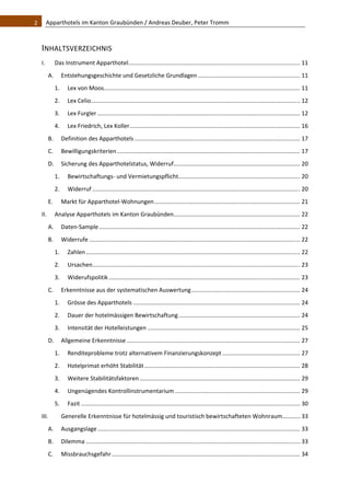 2    Apparthotels im Kanton Graubünden / Andreas Deuber, Peter Tromm 



  INHALTSVERZEICHNIS 
  I.           Das Instrument Apparthotel  ......................................................................................................... 11 
                                         .
         A.  Entstehungsgeschichte und Gesetzliche Grundlagen ............................................................... 11 
               1.       Lex von Moos  ........................................................................................................................ 11 
                                    .
               2.       Lex Celio  ................................................................................................................................ 12 
                                 .
               3.       Lex Furgler ............................................................................................................................. 12 
               4.       Lex Friedrich, Lex Koller ......................................................................................................... 16 
         B.  Definition des Apparthotels ...................................................................................................... 17 
         C.  Bewilligungskriterien ................................................................................................................. 17 
         D.  Sicherung des Apparthotelstatus, Widerruf .............................................................................. 20 
               1.       Bewirtschaftungs‐ und Vermietungspflicht ........................................................................... 20 
               2.       Widerruf ................................................................................................................................ 20 
         E.          Markt für Apparthotel‐Wohnungen .......................................................................................... 21 
  II.          Analyse Apparthotels im Kanton Graubünden  ............................................................................. 22 
                                                        .
         A.  Daten‐Sample ............................................................................................................................ 22 
         B.  Widerrufe .................................................................................................................................. 22 
               1.       Zahlen .................................................................................................................................... 22 
               2.       Ursachen ................................................................................................................................ 23 
               3.       Widerufspolitik ...................................................................................................................... 23 
         C.  Erkenntnisse aus der systematischen Auswertung ................................................................... 24 
               1.       Grösse des Apparthotels ....................................................................................................... 24 
               2.       Dauer der hotelmässigen Bewirtschaftung ........................................................................... 24 
               3.       Intensität der Hotelleistungen .............................................................................................. 25 
         D.  Allgemeine Erkenntnisse ........................................................................................................... 27 
               1.       Renditeprobleme trotz alternativem Finanzierungskonzept ................................................ 27 
               2.       Hotelprimat erhöht Stabilität ................................................................................................ 28 
               3.       Weitere Stabilitätsfaktoren ................................................................................................... 29 
               4.       Ungenügendes Kontrollinstrumentarium ............................................................................. 29 
               5.       Fazit ....................................................................................................................................... 30 
  III.               Generelle Erkenntnisse für hotelmässig und touristisch bewirtschafteten Wohnraum........... 33 
         A.  Ausgangslage ............................................................................................................................. 33 
         B.  Dilemma .................................................................................................................................... 33 
         C.  Missbrauchsgefahr .................................................................................................................... 34 
 