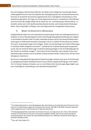 21    Apparthotels im Kanton Graubünden / Andreas Deuber, Peter Tromm 


   Die erste Kategorie stellt den Normalfall dar. Der Widerruf der Auflage der hotelmässigen Bewirt‐
   schaftungspflicht kommt unter den Aspekten der Gesetzgebung über den Grundstückerwerb durch 
   Personen im Ausland für die einzelnen Appartements einer nachträglichen Umwandlung in reine 
   Zweitwohnungen gleich. Die Frage, ob sich die Appartements heute in ausländischer Hand befinden 
   und somit durch die häufigen Widerrufe der Zweck der Lex ‐ Verhinderung der Überfremdung ‐ un‐
   terlaufen wurde, kann nicht abschliessend beantwortet werden, weil entsprechende Erhebungen 
   fehlen. Diese Frage bildet im Übrigen auch nicht Gegenstand der vorliegenden Untersuchung.  

                 E.             MARKT FÜR APPARTHOTEL‐WOHNUNGEN 
   Zufolge fehlender Daten war eine systematische Auswertung der Preise von Hotelappartements im 
   Vergleich zu freiem Stockwerkeigentum (ohne hotelmässige Zwangsbewirtschaftung) nicht möglich. 
   In verschiedenen Quellen finden sich aber eindeutige Hinweise darauf, dass bewirtschaftete Zweit‐
   wohnungen im Primärmarkt wesentlich schwieriger und nur zu tieferen Preisen (Discount) verkäuf‐
   lich waren, als Zweitwohnungen ohne Auflagen. Zudem war die Nachfrage nach solchen Wohnungen 
   im Schweizer Markt weitgehend inexistent47, weshalb bei der Projektentwicklung darauf geachtet 
   wurde, dass für sämtliche Wohnungen mit Bewirtschaftungsauflagen (i.d.R. 65 %) Bewilligungen für 
   den Verkauf an Ausländer vorlagen48. Umso besser für den Entwickler, wenn darüber hinaus auch 
   Zweitwohnungen realisiert und an Ausländer verkauft werden konnten. Dadurch liess sich der Immo‐
   biliengewinn maximieren.  
   Die Preise im Sekundärmarkt lagen gemäss Expertenaussagen markant unter jenen im Primärmarkt, 
   ja zwangsbewirtschaftete Hotelappartements waren oftmals mangels Nachfrage gar nicht verkäuf‐
   lich. Ein Verkauf, häufig an Schweizer, war nur nach Widerruf der Vermietungsauflage möglich, was 
   einer nachträglichen Umwandlung in eine Zweitwohnung bedurfte.49 
    




                                                               
   47
      Zum Beispiel Botschaft zu einem Bundesgesetz über den Erwerb von Grundstücken durch Personen im Aus‐
   land und zur Volksinitiative „gegen den Ausverkauf der Heimat“, BBl 1981 III 585 (609): Schweizer bekunden 
   erfahrungsgemäss kaum Erwerbsinteresse für Apparthoteleinheiten. 
   48
      Die Bewilligungsbehörde entscheidet nach freiem Ermessen, ob aufgrund von Art. 4 Abs. 4 VGF sämtliche 
   Einheiten für den Verkauf an Personen im Ausland frei gegeben werden, oder ob eine quotenmässige Be‐
   schränkung besteht. Zum Zwecke der Wirtschaftsförderung kann ein 100%‐iger Verkauf der Wohnungen an 
   Ausländer bewilligt werden. 
   49
         Dazu vgl. hinten Kapitel II.B. 
 