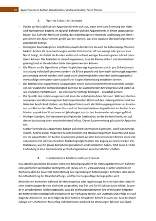 29    Apparthotels im Kanton Graubünden / Andreas Deuber, Peter Tromm 


                   3.     WEITERE STABILITÄTSFAKTOREN 
      Positiv auf die Stabilität von Apparthotels wirkt sich aus, wenn eine klare Trennung von Hotel‐ 
       und Wohnbereich besteht. Im Idealfall befinden sich die Appartements in einem separaten Ge‐
       bäude. Aus Sicht des Hotels ist wichtig, dass hotelbezogene Entscheide unabhängig von den Ei‐
       gentümern der Appartements gefällt werden können, was eine separate Stockwerkeigentümer‐
       gesellschaft bedingt.  
      Homogene Raumkategorien erleichtern sowohl den Betrieb als auch die hotelmässige Vermiet‐
       barkeit. Anders als Ferienwohnungen werden Hotelzimmer oft nur wenige oder gar nur eine 
       Nacht belegt, das heisst die Kunden wollen sich anhand weniger Raumkategorien schnell orien‐
       tieren können. Der Betreiber ist darauf angewiesen, dass die Räume einfach und standardisiert 
       gereinigt und an die nächsten Gäste übergeben werden können.  
      Die Mieten an die Eigentümer sollten für gleichwertige Appartements nicht pro Einheit je nach 
       Auslastung individuell bestimmt sondern die Erlöse gepoolt und dann nach Wohnungskategorien 
       gleichmässig verteilt werden, weil sonst leicht Unstimmigkeiten unter den Wohnungseigentü‐
       mern zufolge vermuteter oder tatsächlicher Ungleichbehandlung entstehen können.  
      Der Betrieb eines Apparthotels ist gegenüber einem konventionellen Hotel wesentlich komple‐
       xer. Der zusätzliche Komplexitätsgrad kann nur bei ausreichender Betriebsgrösse und klaren so‐
       wie einfachen Verhältnissen – die ebensolche Verträge bedingen – bewältigt werden.  
      Die Qualität des Hotelmanagements ist einer der entscheidendsten Faktoren. Während die Kon‐
       sequenzen von Missmanagement bei konventionellen Hotels auf den Hoteleigentümer und den 
       Betreiber beschränkt bleiben, sind bei Apparthotels auch alle Wohnungseigentümer als Investo‐
       ren und Nutzer betroffen. Dieser Umstand hat bei verschiedenen Apparthotels im Kanton Grau‐
       bünden zu prekären Situationen mit jahrelangen juristischen Auseinandersetzungen geführt.  
      Richtiger Standort: Die Wettbewerbsfähigkeit der Destination, an der ein Hotel steht, hat auf 
       dessen Auslastung einen entscheidenden Einfluss. Dieser Zusammenhang gilt auch für Appartho‐
       tels. 
      Starker Vertrieb: Das Apparthotel basiert auf einem alternativen Eigentums‐ und Finanzierungs‐
       modell. Anders als bei modernen Resortkonzepten mit Stockwerkeigentum basierten und basie‐
       ren die Apparthotels im Kanton Graubünden jedoch auf dem konventionellen Betrieb eines Indi‐
       vidualhotels mit sehr beschränkten Marketingmöglichkeiten. Der Zugang zu einem starken Ver‐
       triebskanal, wie ihn grosse Betreiberorganisationen und Hotelketten haben, fehlt dann. Erst die 
       Einbindung in eine professionelle Vertriebsorganisation kann hier Abhilfe schaffen. 


                   4.     UNGENÜGENDES KONTROLLINSTRUMENTARIUM 
   Das aktuelle gesetzliche Dispositiv sieht eine Bewilligungspflicht für Hotelappartements im Rahmen 
   eines jährlichen kantonalen Kontingents vor (BewG Art. 9). Voraussetzung ist unter anderem ein 
   Nachweis über die dauernde Sicherstellung des regelmässigen hotelmässigen Betriebes, dem durch 
   Grundbucheintrag der Bewirtschaftungs‐ und Vermietungsauflage Genüge getan wird.  
   Behördlichen Kontrollen während der Betriebsphase oder regelmässige Berichte über den tatsächli‐
   chen hotelmässigen Betrieb sind nicht vorgesehen, was Tür und Tor für Missbräuche öffnet. So wur‐
   de in verschiedenen Fällen festgestellt, dass die Wohnungseigentümer ihre Wohnungen entgegen 
   der bestehenden Rechtspflicht einfach nicht zur Verfügung stellen. Die Durchsetzung erfolgt erst auf 
   Klage des Hotels hin (wo kein Kläger da kein Richter). Umgekehrt kommt es auch vor, dass das Hotel 
   zufolge wirtschaftlichem Misserfolg nicht betrieben wird und die Wohnungen faktisch wie Zweit‐
 