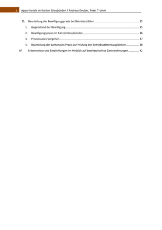 3    Apparthotels im Kanton Graubünden / Andreas Deuber, Peter Tromm 


      D.  Beurteilung der Bewilligungspraxis bei Betriebsstätten ........................................................... 35 
         1.      Gegenstand der Bewilligung  ................................................................................................. 35 
                                           .
         2.      Bewilligungspraxis im Kanton Graubünden .......................................................................... 36 
         3.      Prozessuales Vorgehen  ......................................................................................................... 37 
                                      .
         4.      Beurteilung der kantonalen Praxis zur Prüfung der Betriebsstättentauglichkeit ................. 38 
  IV.          Erkenntnisse und Empfehlungen im Hinblick auf bewirtschaftete Zweitwohnungen .............. 42 
   
   
                                                  
 
