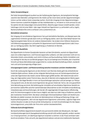 31    Apparthotels im Kanton Graubünden / Andreas Deuber, Peter Tromm 


   Hoher Komplexitätsgrad 
   Der hohe Komplexitätsgrad resultiert aus der Aufteilung des Eigentums, die komplizierte Verträge 
   zwischen dem Betreiber und Eigentümer des Hotels auf der einen Seite und den Appartementeigen‐
   tümern auf der anderen Seite notwendig machen. Durch den Umgang mit den Appartementeigen‐
   tümern kommen zusätzliche Aufgaben auf den Hotelbetreiber zu, mit denen er nicht vertraut ist und 
   für welche ihm die notwendigen Instrumente fehlen. Abrechnungen müssen erstellt werden, Unter‐
   haltsfragen sind mit einer Mehr‐ oder sogar Vielzahl von Eigentümern zu verhandeln und zu regeln, 
   Rechenschaftsberichte sind zu verfassen und zu präsentieren etc.  
   Betriebliche Schwächen 
   Der Umgang mit verschiedenen Eigentümern hat auch betriebliche Nachteile, zum Beispiel wenn die 
   zugemieteten Einheiten gerade dann nicht zur Verfügung stehen, wenn das Hotel Bedarf danach hat. 
   Eigentümergäste haben ferner ein anderes Gästeverhalten. Sie streben einen höheren Autonomie‐ 
   und Selbstversorgungsgrad an und wollen ihr Appartement auch Familieneigentümern oder Freun‐
   den zur Verfügung stellen. Das führt regelmässig zu Problemen im Betrieb. 
   Strukturelle Baudefizite  
   Die Apparthotels im Kanton Graubünden basieren auf dem Verständnis, wonach ein Apparthotel 
   zwar eine andere Eigentums‐ und Finanzierungsstruktur aufweist, sich aber ansonsten nicht von tra‐
   ditionellen Hotels unterscheidet, auch nicht in Grösse und Raumaufteilung. Solche Immobilien sind 
   nur bedingt für den Buy‐to‐Let Betrieb geeignet. Buy‐to‐Let bedingt eine Immobilie, die in baulicher 
   Hinsicht auf dieses Betriebskonzept ausgerichtet ist, so dass die Bewirtschaftung einfach, standardi‐
   siert und somit kostengünstig erfolgen kann.  
   Unausgewogene Lasten‐ und Nutzenverteilung zwischen Investoren und dem Hotelbetreiber 
   Durch die Loslösung des Eigentums an den Zimmern vom Rest des Hotels geht die einheitliche be‐
   triebliche Optik verloren. Anders als bei integraler Betrachtung muss ein Verteilungsentscheid zwi‐
   schen den Eigentümern des Hotels und der Wohnungen gefällt werden. Wer bekommt wie viel Er‐
   trag, wer trägt welche Lasten? Kommt dazu, dass die im Betrieb nicht eingebundenen Wohnungsei‐
   gentümer in der Regel Rendite in Form von Ausschüttungen wünschen und viel weniger zur Thesau‐
   rierung bereit sind, als dies bei einem Eigentümer des ganzen Hotels der Fall ist, der eine gesamtheit‐
   liche Betrachtung vornimmt. Bei Aufteilung der Immobilie auf verschiedene Eigentümer besteht ein 
   permanenter Zielkonflikt zwischen werterhaltenden Massnahmen an der Immobilie (Instandhaltung, 
   Instandsetzung) und Ausschüttungen, der bei der oft ungenügenden Ertragssituation offenkundig 
   wird. Ein Interessenausgleich ist dann kaum möglich, was über kurz oder lang zu Problemen zwischen 
   den involvierten Parteien führt. Bei dieser schwierigen Interessenskollision haben sich letztlich jene 
   Betriebe als stabiler erwiesen, bei denen ein Betreiberprimat mit Bezug auf Nutzung, Ertrags‐ und 
   Kostenaufteilung besteht , dem sich der Appartement‐Eigentümer unterordnet. Logische Folge einer 
   solchen Situation ist aber ein Druck auf die Verkaufspreise: Je mehr Einschränkungen für den Appar‐
   tementeigentümer, umso tiefer der Preis einer solchen Stockwerkeinheit.  
   Fehlende Kontrollmöglichkeiten 
   Bei bewirtschafteten Appartements besteht eine permanente Gefahr des Missbrauchs. Die Eigen‐
   tumsbeschränkungen durch Zwangsbewirtschaftung sind oft nicht wirklich gewollt, sondern werden 
   nur in Kauf genommen, um überhaupt Eigentum erwerben zu können. In der Praxis wird dann aber 
   durch verschiedene Tricks versucht, das Appartement exklusiv und wie eine traditionelle Zweitwoh‐
 
